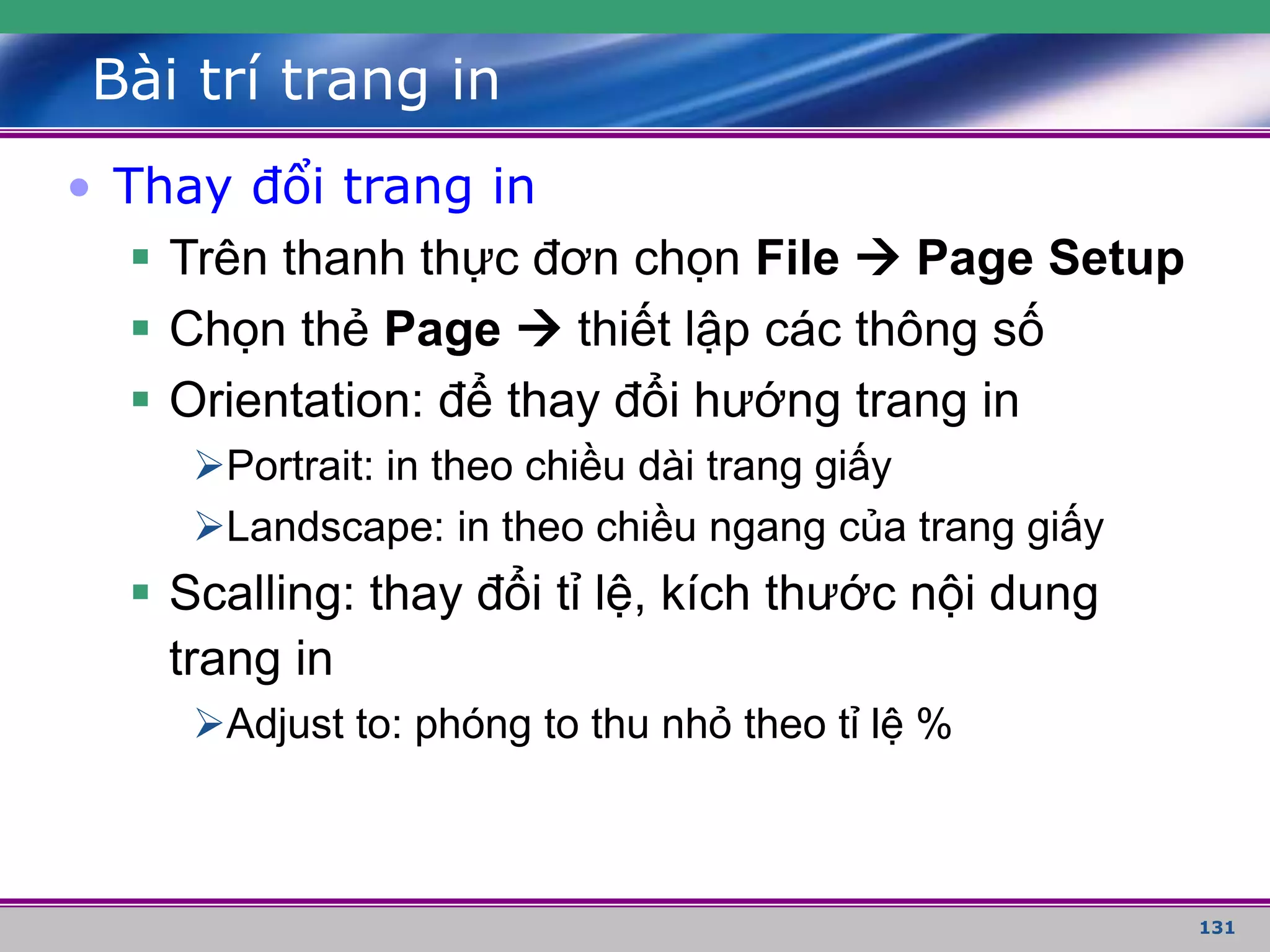 131
Bài trí trang in
• Thay đổi trang in
 Trên thanh thực đơn chọn File  Page Setup
 Chọn thẻ Page  thiết lập các thông số
 Orientation: để thay đổi hướng trang in
Portrait: in theo chiều dài trang giấy
Landscape: in theo chiều ngang của trang giấy
 Scalling: thay đổi tỉ lệ, kích thước nội dung
trang in
Adjust to: phóng to thu nhỏ theo tỉ lệ %
 