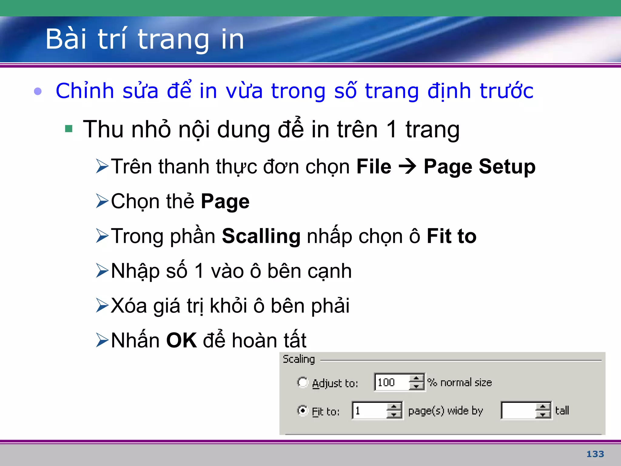133
Bài trí trang in
• Chỉnh sửa để in vừa trong số trang định trước
 Thu nhỏ nội dung để in trên 1 trang
Trên thanh thực đơn chọn File  Page Setup
Chọn thẻ Page
Trong phần Scalling nhấp chọn ô Fit to
Nhập số 1 vào ô bên cạnh
Xóa giá trị khỏi ô bên phải
Nhấn OK để hoàn tất
 