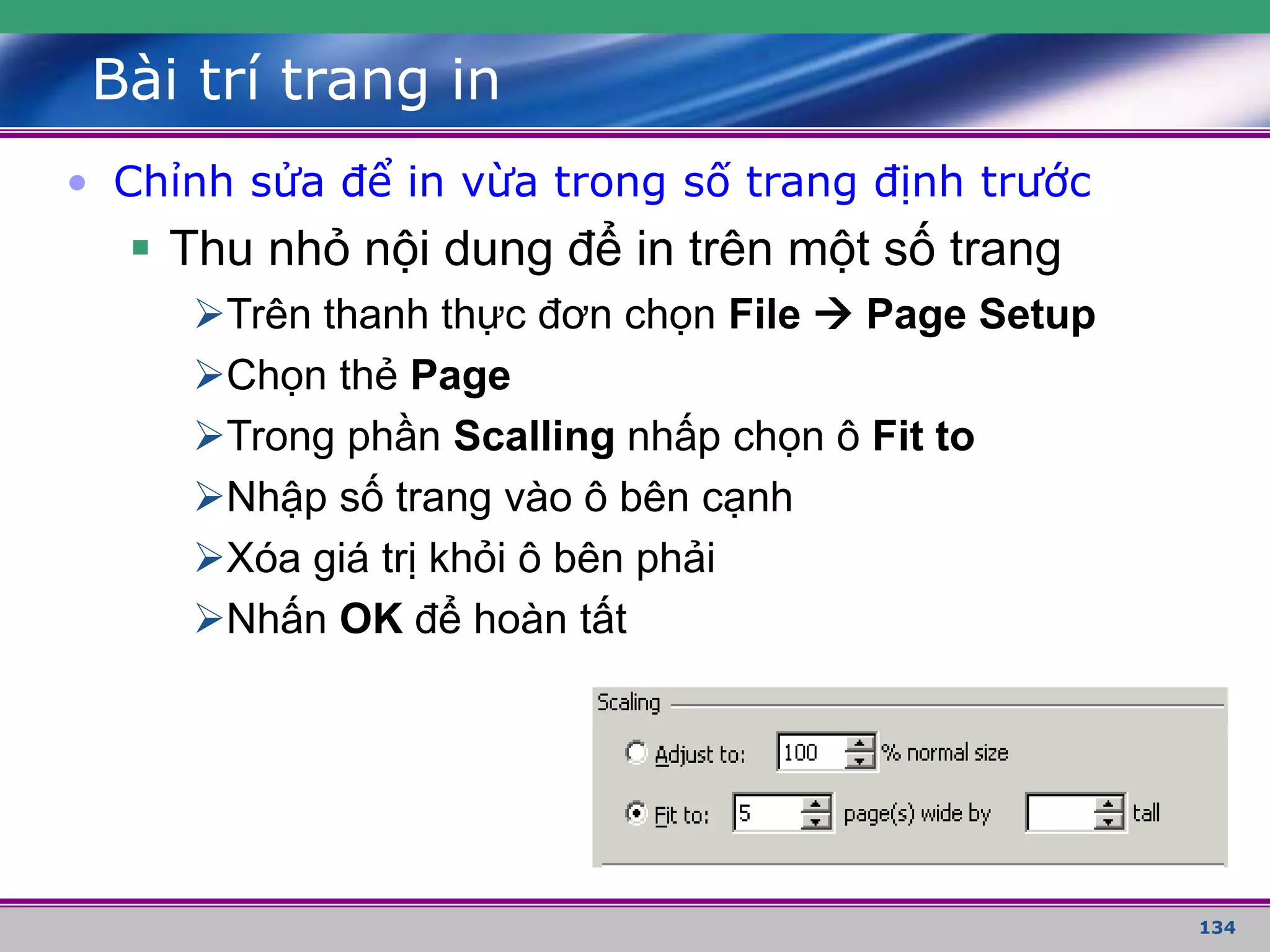 134
Bài trí trang in
• Chỉnh sửa để in vừa trong số trang định trước
 Thu nhỏ nội dung để in trên một số trang
Trên thanh thực đơn chọn File  Page Setup
Chọn thẻ Page
Trong phần Scalling nhấp chọn ô Fit to
Nhập số trang vào ô bên cạnh
Xóa giá trị khỏi ô bên phải
Nhấn OK để hoàn tất
 