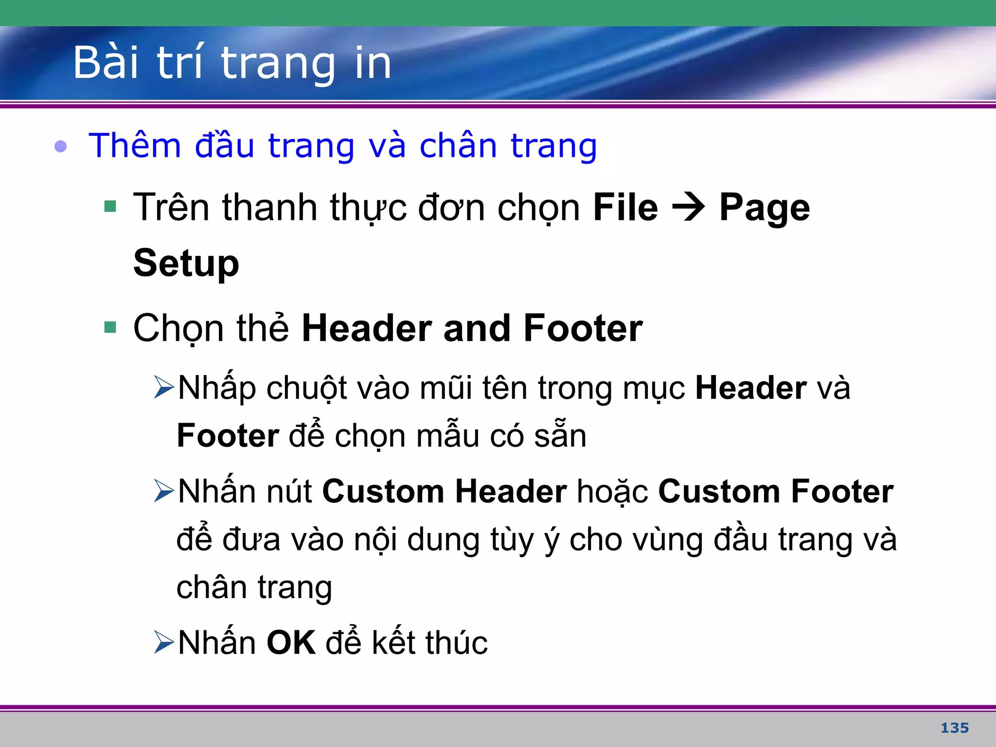 135
Bài trí trang in
• Thêm đầu trang và chân trang
 Trên thanh thực đơn chọn File  Page
Setup
 Chọn thẻ Header and Footer
Nhấp chuột vào mũi tên trong mục Header và
Footer để chọn mẫu có sẵn
Nhấn nút Custom Header hoặc Custom Footer
để đưa vào nội dung tùy ý cho vùng đầu trang và
chân trang
Nhấn OK để kết thúc
 