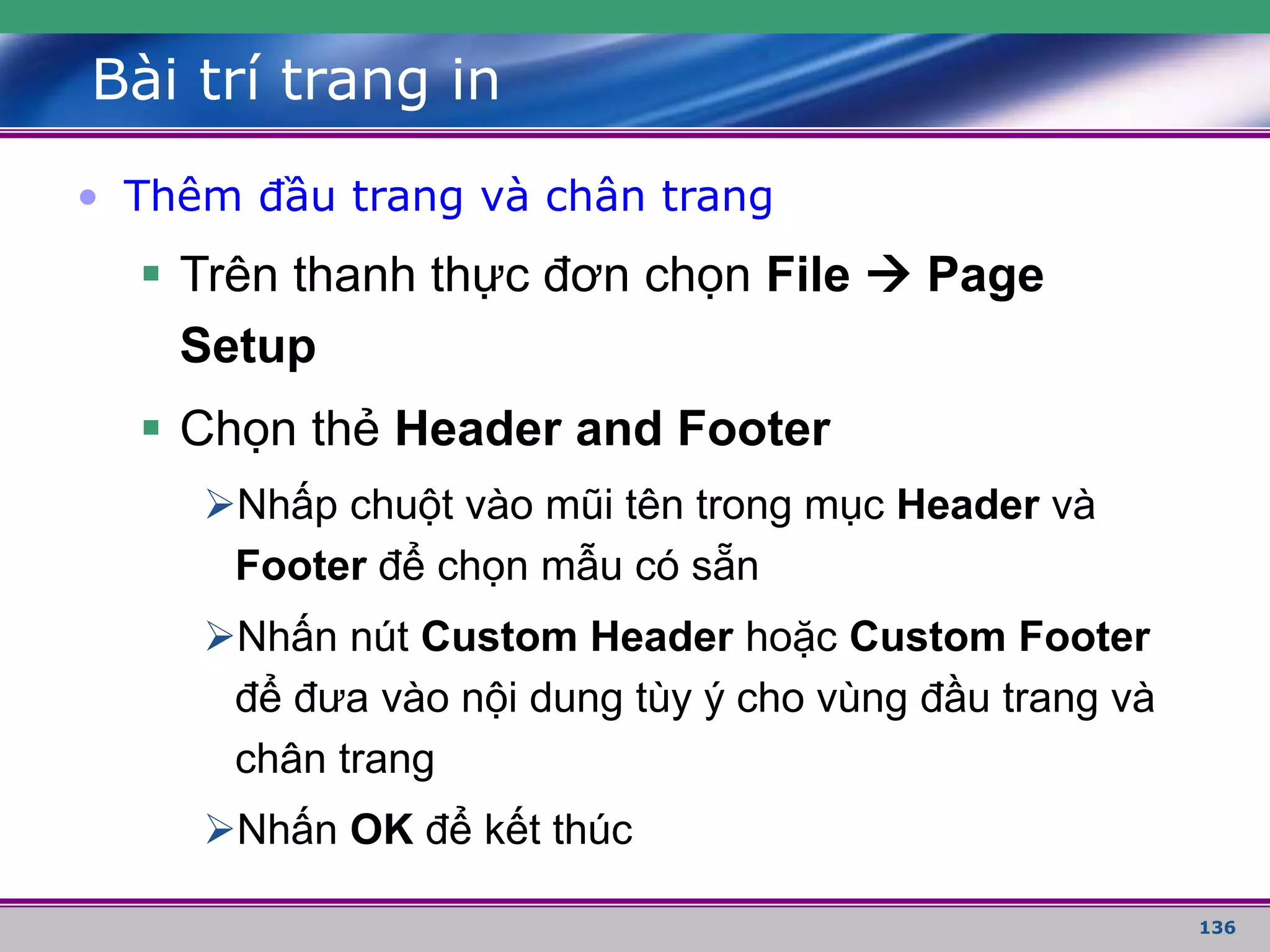 136
Bài trí trang in
• Thêm đầu trang và chân trang
 Trên thanh thực đơn chọn File  Page
Setup
 Chọn thẻ Header and Footer
Nhấp chuột vào mũi tên trong mục Header và
Footer để chọn mẫu có sẵn
Nhấn nút Custom Header hoặc Custom Footer
để đưa vào nội dung tùy ý cho vùng đầu trang và
chân trang
Nhấn OK để kết thúc
 