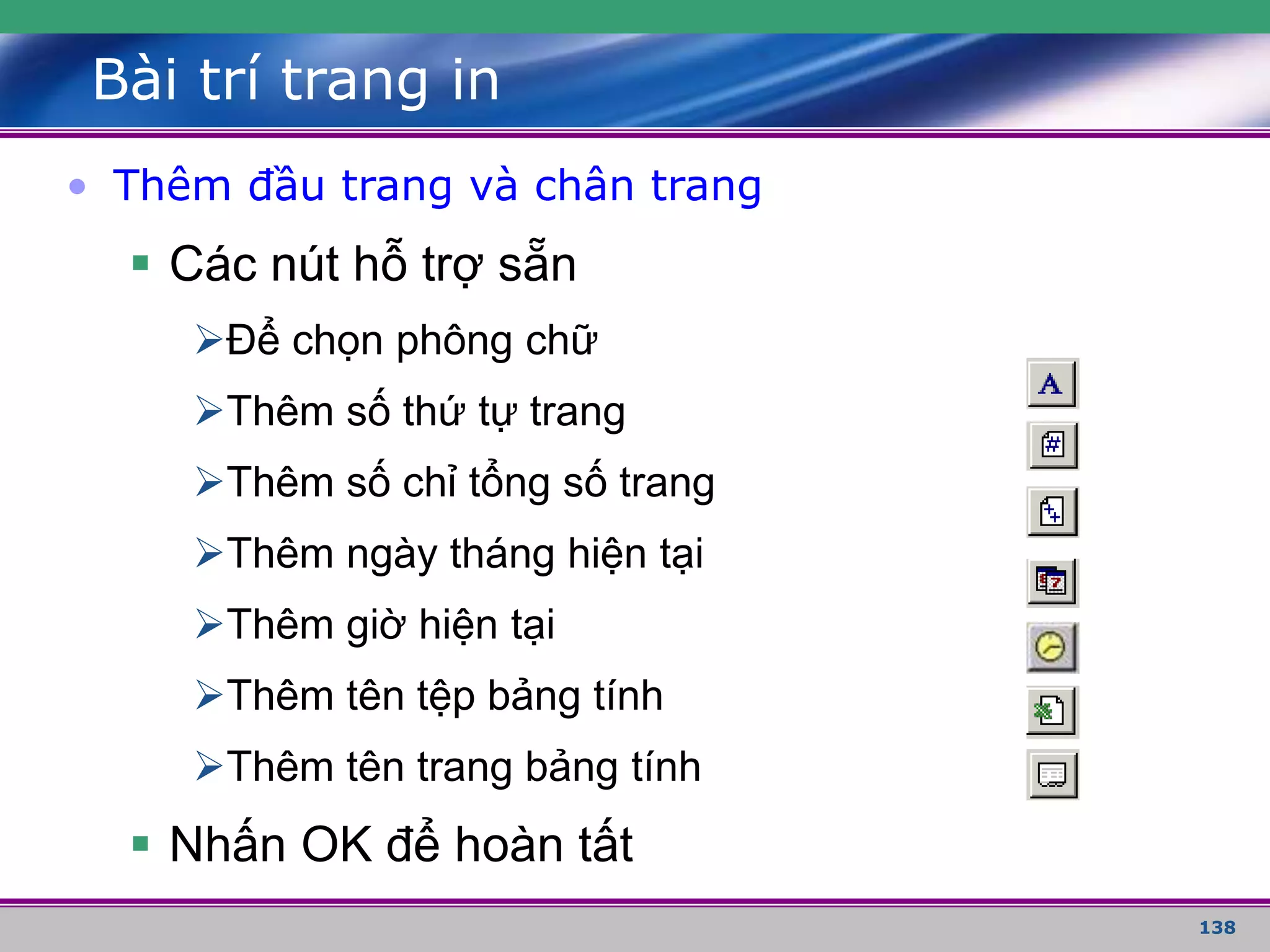 138
Bài trí trang in
• Thêm đầu trang và chân trang
 Các nút hỗ trợ sẵn
Để chọn phông chữ
Thêm số thứ tự trang
Thêm số chỉ tổng số trang
Thêm ngày tháng hiện tại
Thêm giờ hiện tại
Thêm tên tệp bảng tính
Thêm tên trang bảng tính
 Nhấn OK để hoàn tất
 