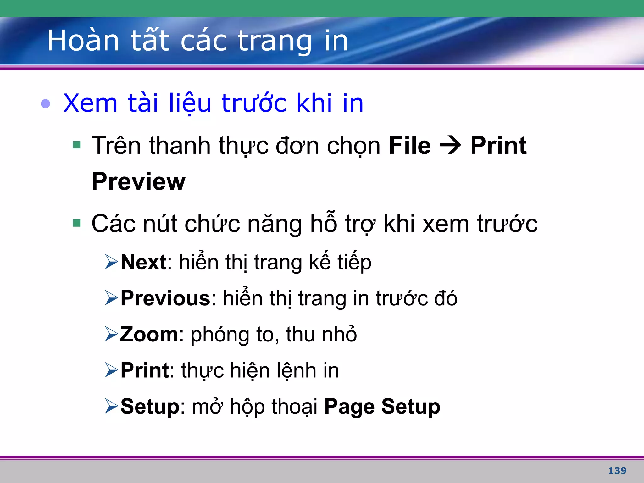 139
Hoàn tất các trang in
• Xem tài liệu trước khi in
 Trên thanh thực đơn chọn File  Print
Preview
 Các nút chức năng hỗ trợ khi xem trước
Next: hiển thị trang kế tiếp
Previous: hiển thị trang in trước đó
Zoom: phóng to, thu nhỏ
Print: thực hiện lệnh in
Setup: mở hộp thoại Page Setup
 