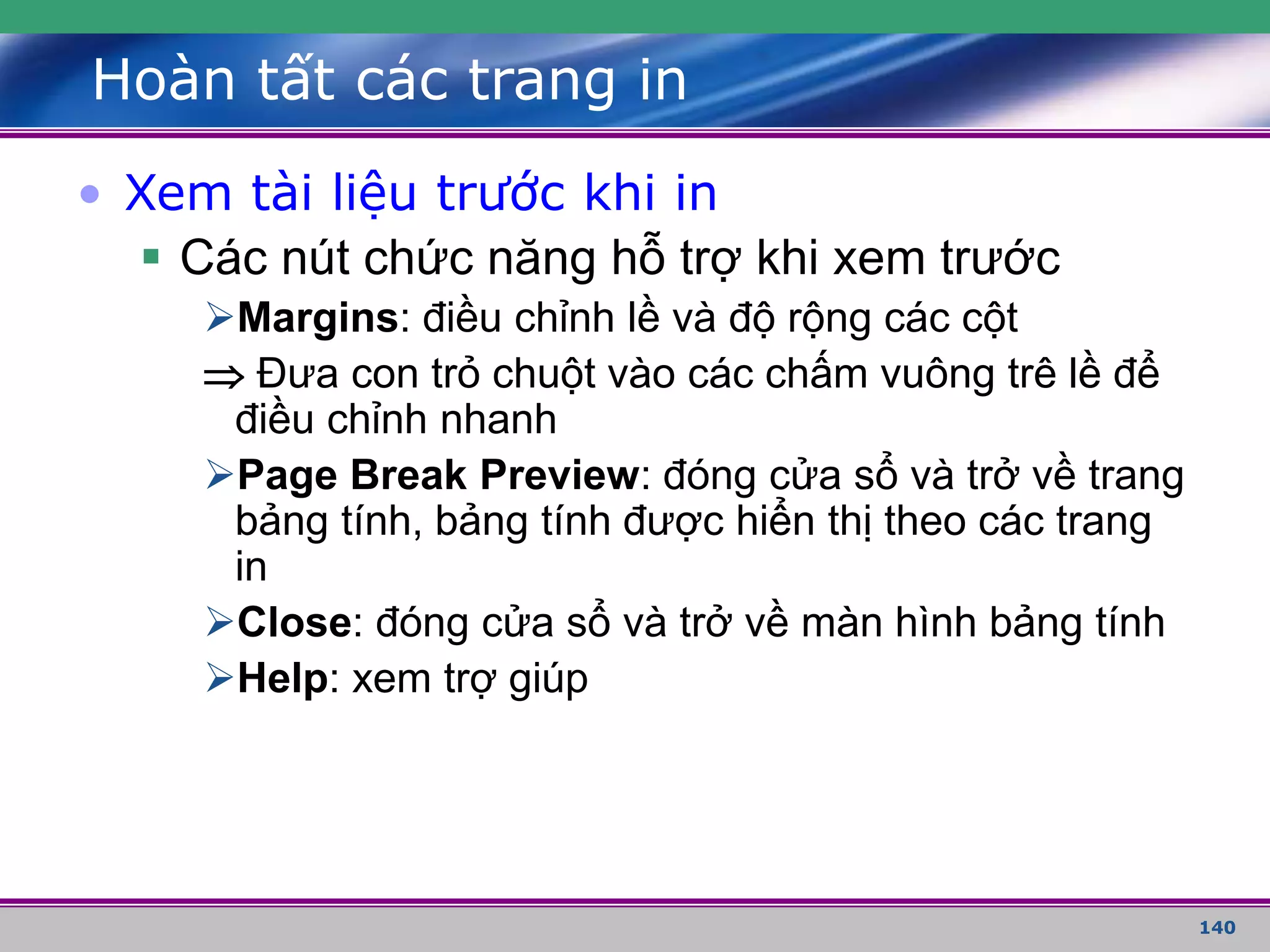 140
Hoàn tất các trang in
• Xem tài liệu trước khi in
 Các nút chức năng hỗ trợ khi xem trước
Margins: điều chỉnh lề và độ rộng các cột
 Đưa con trỏ chuột vào các chấm vuông trê lề để
điều chỉnh nhanh
Page Break Preview: đóng cửa sổ và trở về trang
bảng tính, bảng tính được hiển thị theo các trang
in
Close: đóng cửa sổ và trở về màn hình bảng tính
Help: xem trợ giúp
 