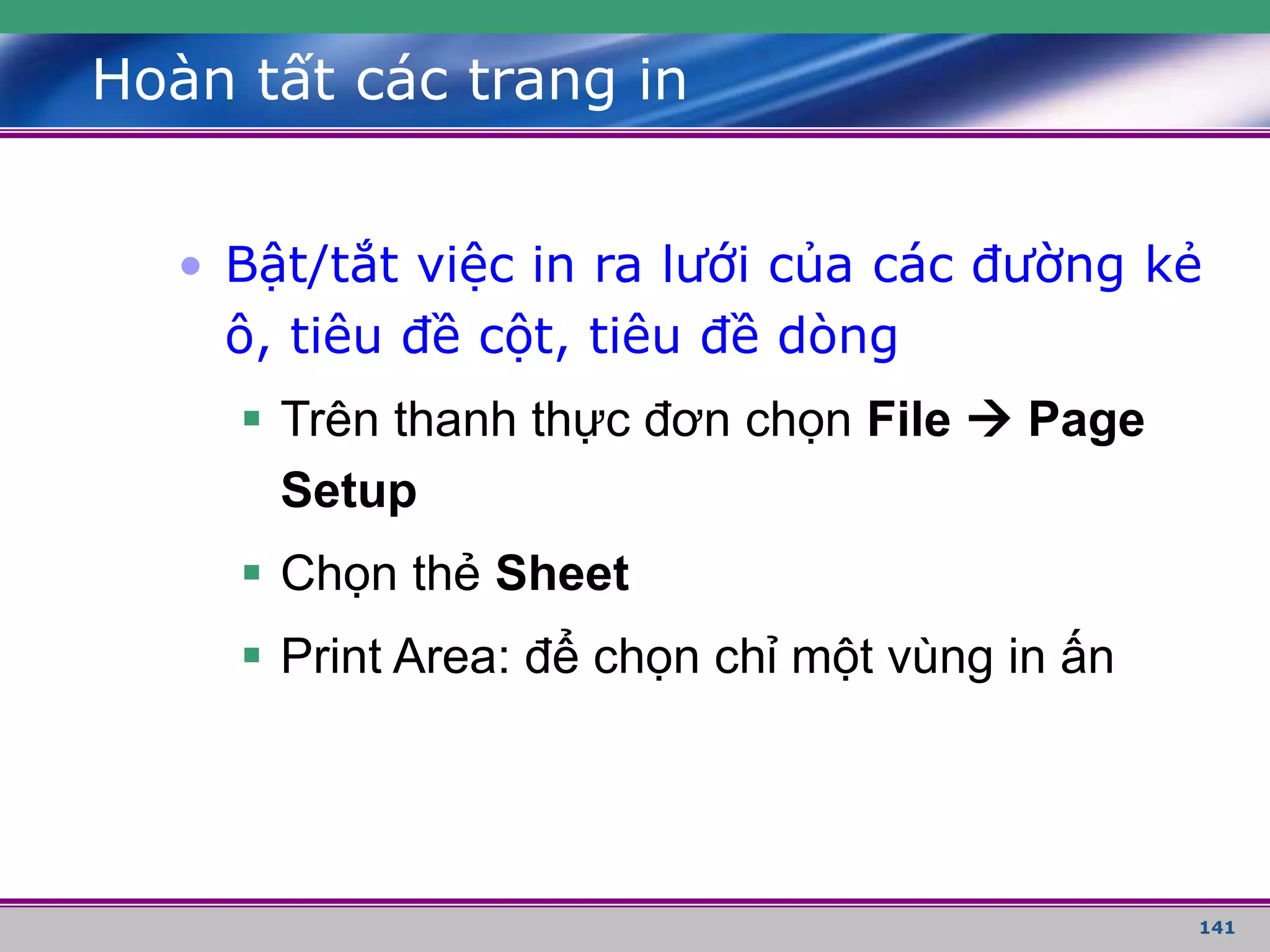 141
Hoàn tất các trang in
• Bật/tắt việc in ra lưới của các đường kẻ
ô, tiêu đề cột, tiêu đề dòng
 Trên thanh thực đơn chọn File  Page
Setup
 Chọn thẻ Sheet
 Print Area: để chọn chỉ một vùng in ấn
 