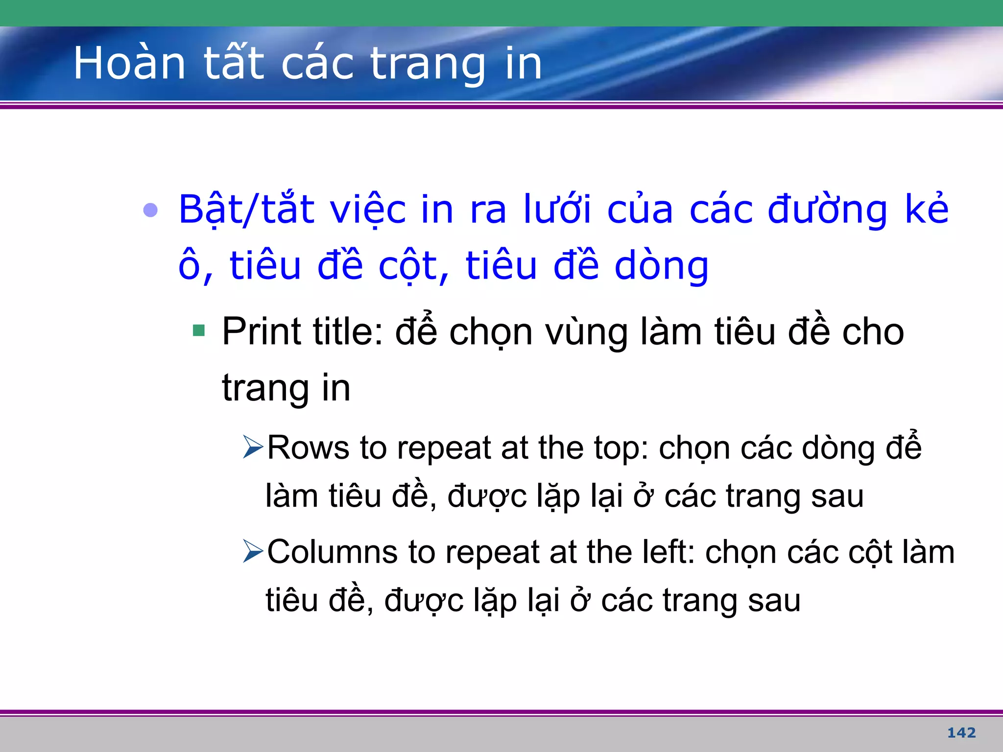 142
Hoàn tất các trang in
• Bật/tắt việc in ra lưới của các đường kẻ
ô, tiêu đề cột, tiêu đề dòng
 Print title: để chọn vùng làm tiêu đề cho
trang in
Rows to repeat at the top: chọn các dòng để
làm tiêu đề, được lặp lại ở các trang sau
Columns to repeat at the left: chọn các cột làm
tiêu đề, được lặp lại ở các trang sau
 