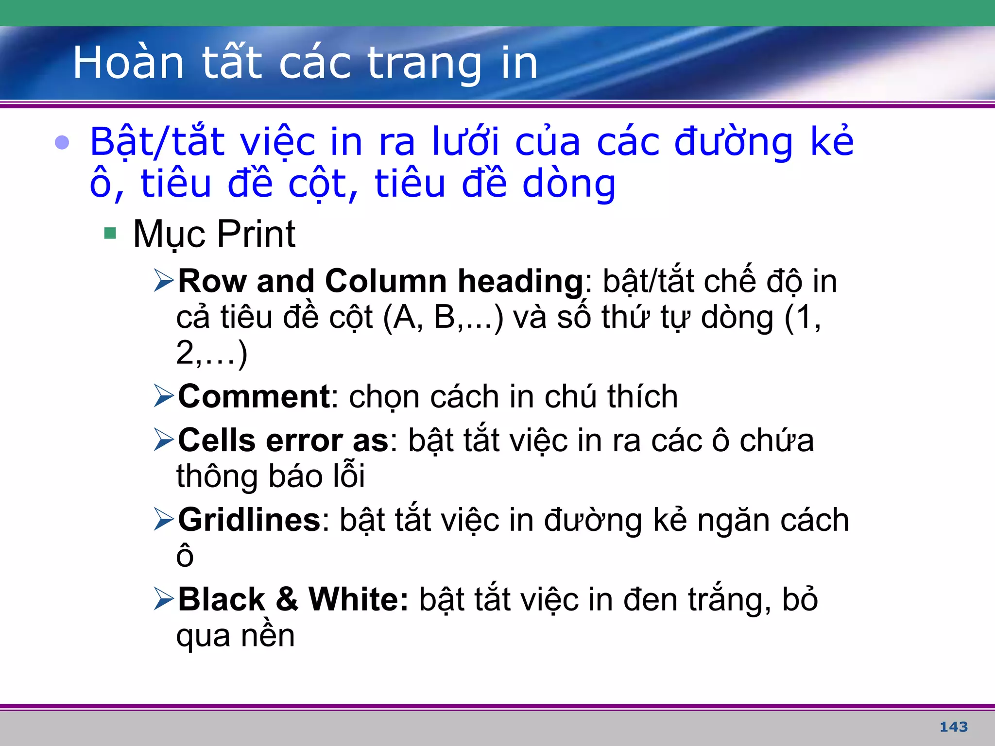 143
Hoàn tất các trang in
• Bật/tắt việc in ra lưới của các đường kẻ
ô, tiêu đề cột, tiêu đề dòng
 Mục Print
Row and Column heading: bật/tắt chế độ in
cả tiêu đề cột (A, B,...) và số thứ tự dòng (1,
2,…)
Comment: chọn cách in chú thích
Cells error as: bật tắt việc in ra các ô chứa
thông báo lỗi
Gridlines: bật tắt việc in đường kẻ ngăn cách
ô
Black & White: bật tắt việc in đen trắng, bỏ
qua nền
 