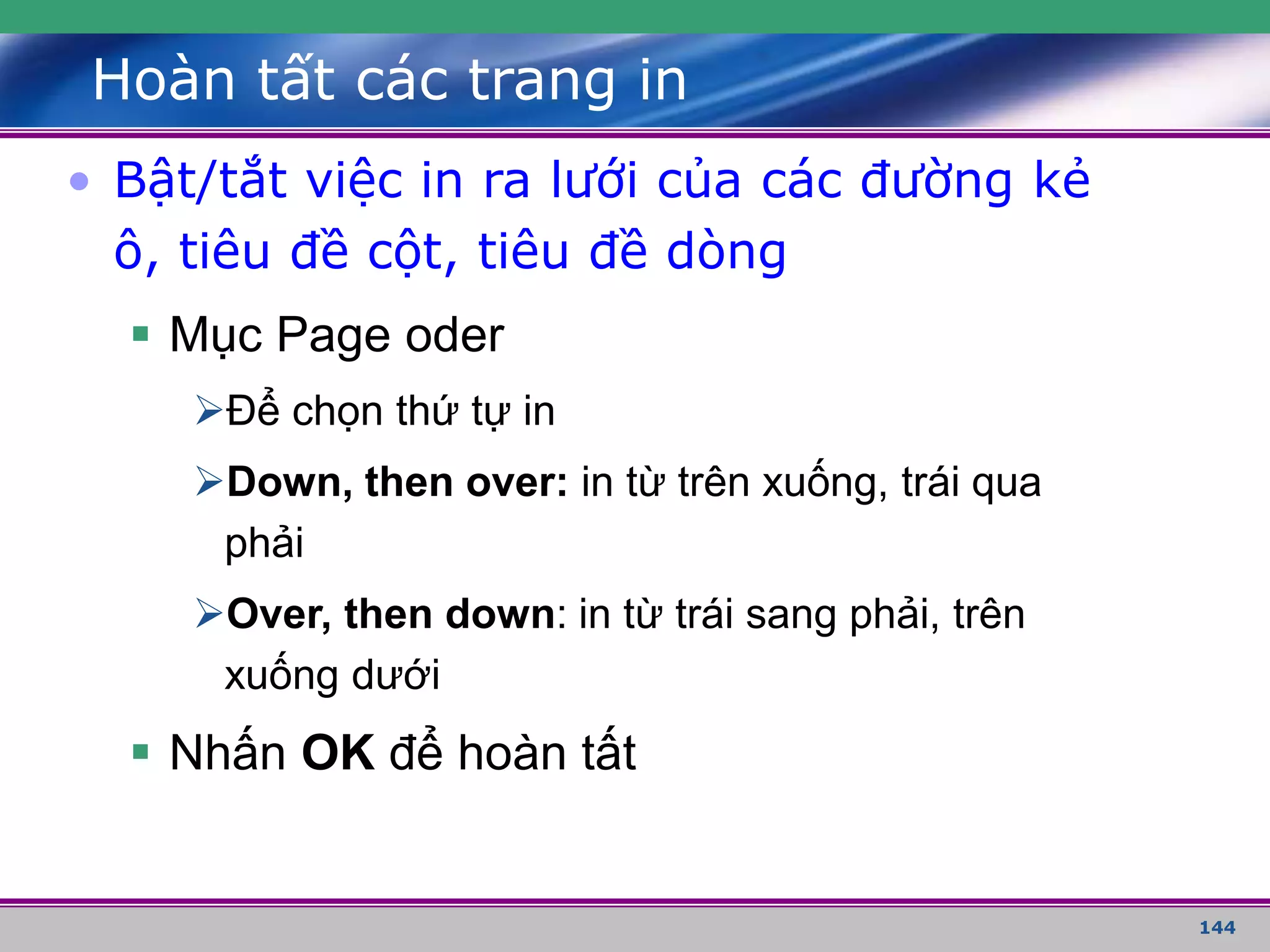 144
Hoàn tất các trang in
• Bật/tắt việc in ra lưới của các đường kẻ
ô, tiêu đề cột, tiêu đề dòng
 Mục Page oder
Để chọn thứ tự in
Down, then over: in từ trên xuống, trái qua
phải
Over, then down: in từ trái sang phải, trên
xuống dưới
 Nhấn OK để hoàn tất
 