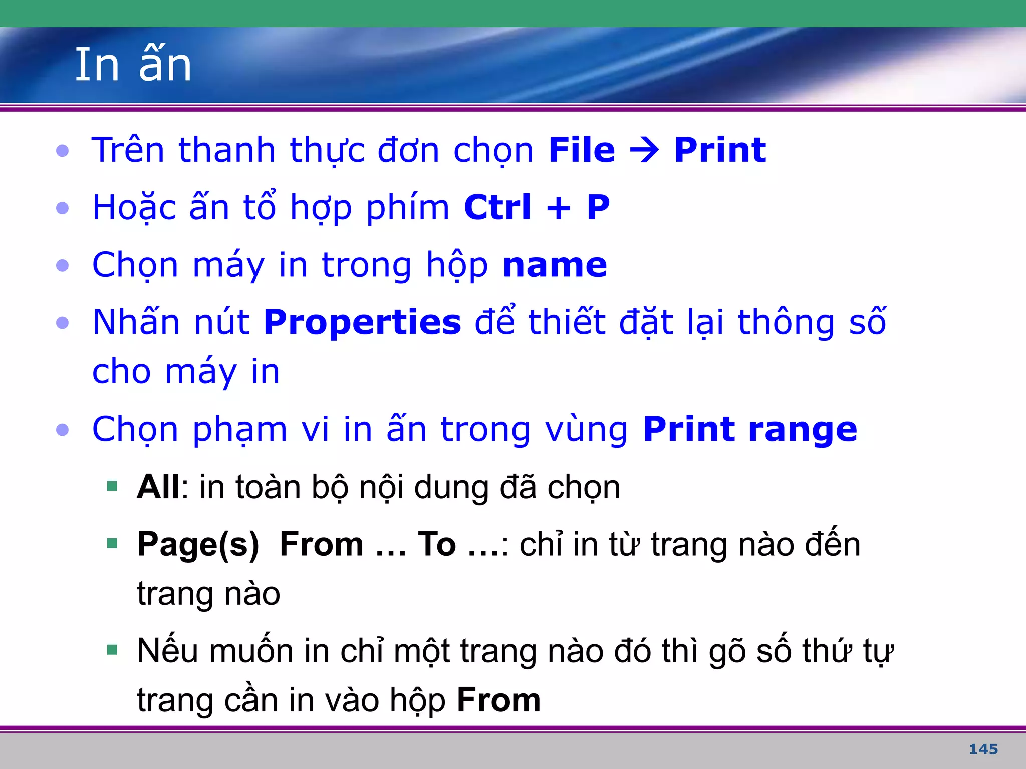 145
In ấn
• Trên thanh thực đơn chọn File  Print
• Hoặc ấn tổ hợp phím Ctrl + P
• Chọn máy in trong hộp name
• Nhấn nút Properties để thiết đặt lại thông số
cho máy in
• Chọn phạm vi in ấn trong vùng Print range
 All: in toàn bộ nội dung đã chọn
 Page(s) From … To …: chỉ in từ trang nào đến
trang nào
 Nếu muốn in chỉ một trang nào đó thì gõ số thứ tự
trang cần in vào hộp From
 