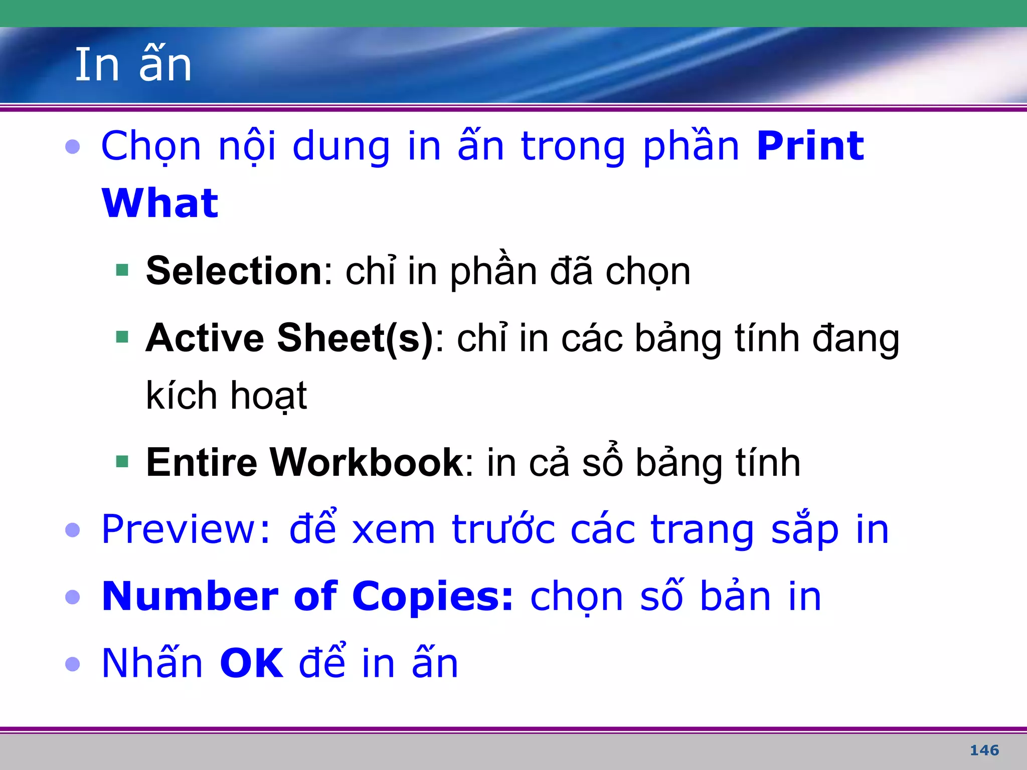146
In ấn
• Chọn nội dung in ấn trong phần Print
What
 Selection: chỉ in phần đã chọn
 Active Sheet(s): chỉ in các bảng tính đang
kích hoạt
 Entire Workbook: in cả sổ bảng tính
• Preview: để xem trước các trang sắp in
• Number of Copies: chọn số bản in
• Nhấn OK để in ấn
 