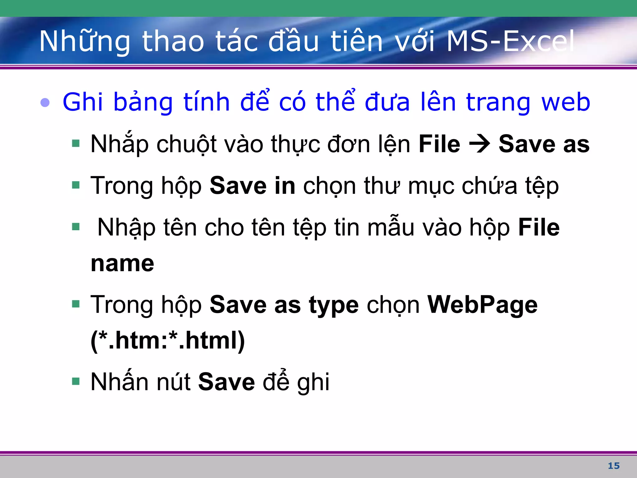 15
• Ghi bảng tính để có thể đưa lên trang web
 Nhắp chuột vào thực đơn lện File  Save as
 Trong hộp Save in chọn thư mục chứa tệp
 Nhập tên cho tên tệp tin mẫu vào hộp File
name
 Trong hộp Save as type chọn WebPage
(*.htm:*.html)
 Nhấn nút Save để ghi
Những thao tác đầu tiên với MS-Excel
 