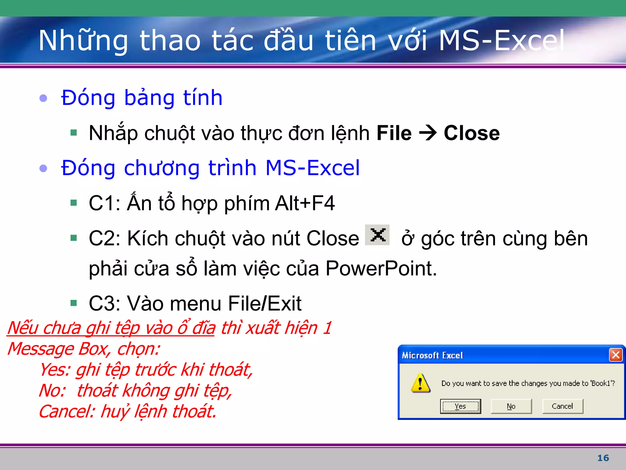16
• Đóng bảng tính
 Nhắp chuột vào thực đơn lệnh File  Close
• Đóng chương trình MS-Excel
 C1: Ấn tổ hợp phím Alt+F4
 C2: Kích chuột vào nút Close ở góc trên cùng bên
phải cửa sổ làm việc của PowerPoint.
 C3: Vào menu File/Exit
Những thao tác đầu tiên với MS-Excel
Nếu chưa ghi tệp vào ổ đĩa thì xuất hiện 1
Message Box, chọn:
Yes: ghi tệp trước khi thoát,
No: thoát không ghi tệp,
Cancel: huỷ lệnh thoát.
 