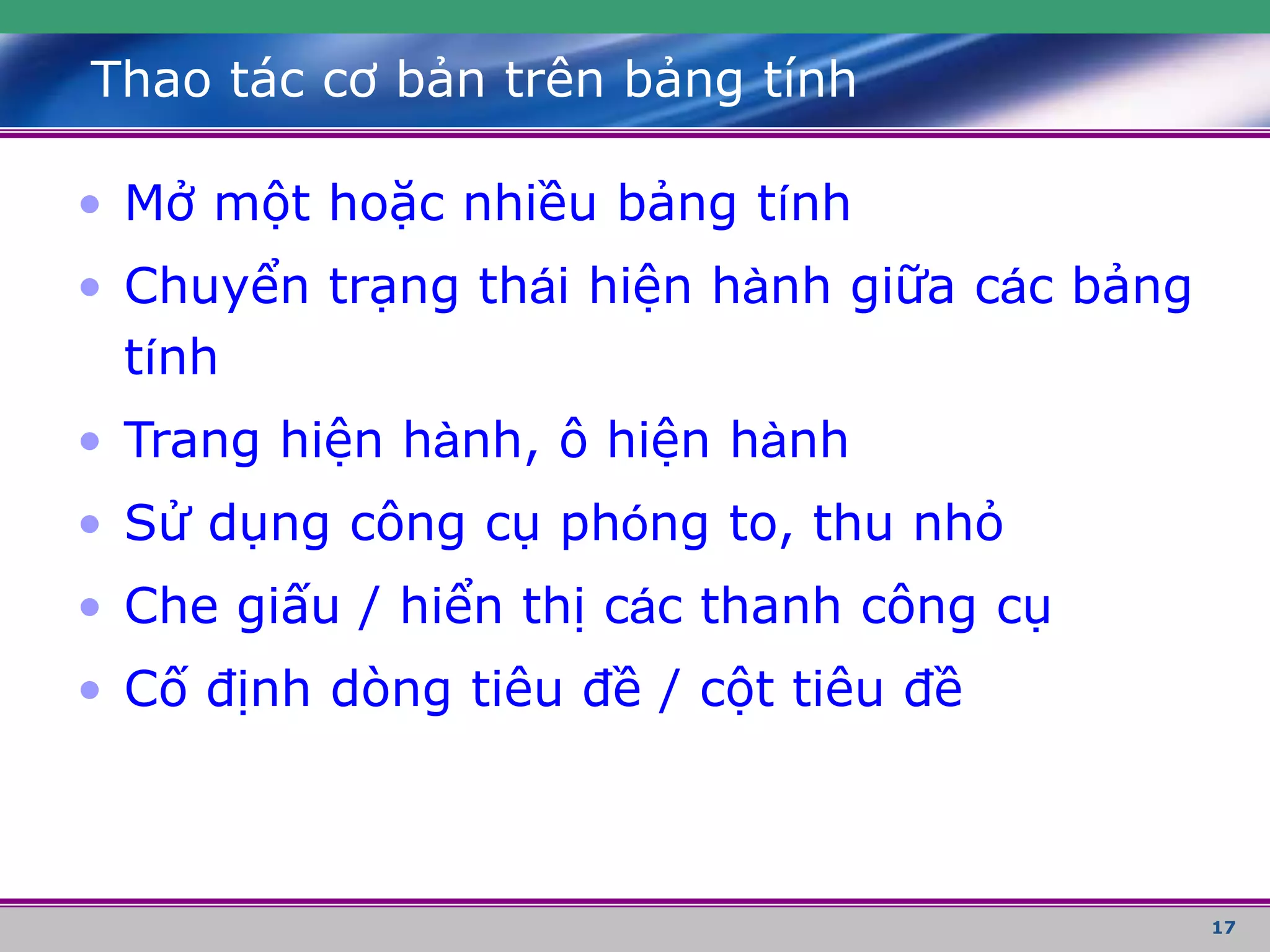 17
Thao tác cơ bản trên bảng tính
• Mở một hoặc nhiều bảng tính
• Chuyển trạng thái hiện hành giữa các bảng
tính
• Trang hiện hành, ô hiện hành
• Sử dụng công cụ phóng to, thu nhỏ
• Che giấu / hiển thị các thanh công cụ
• Cố định dòng tiêu đề / cột tiêu đề
 