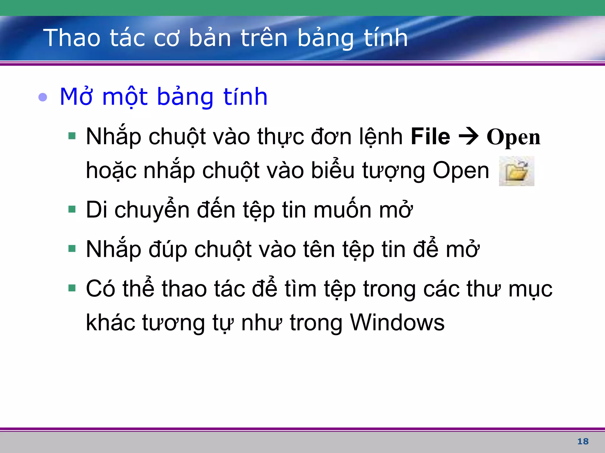 18
Thao tác cơ bản trên bảng tính
• Mở một bảng tính
 Nhắp chuột vào thực đơn lệnh File  Open
hoặc nhắp chuột vào biểu tượng Open
 Di chuyển đến tệp tin muốn mở
 Nhắp đúp chuột vào tên tệp tin để mở
 Có thể thao tác để tìm tệp trong các thư mục
khác tương tự như trong Windows
 