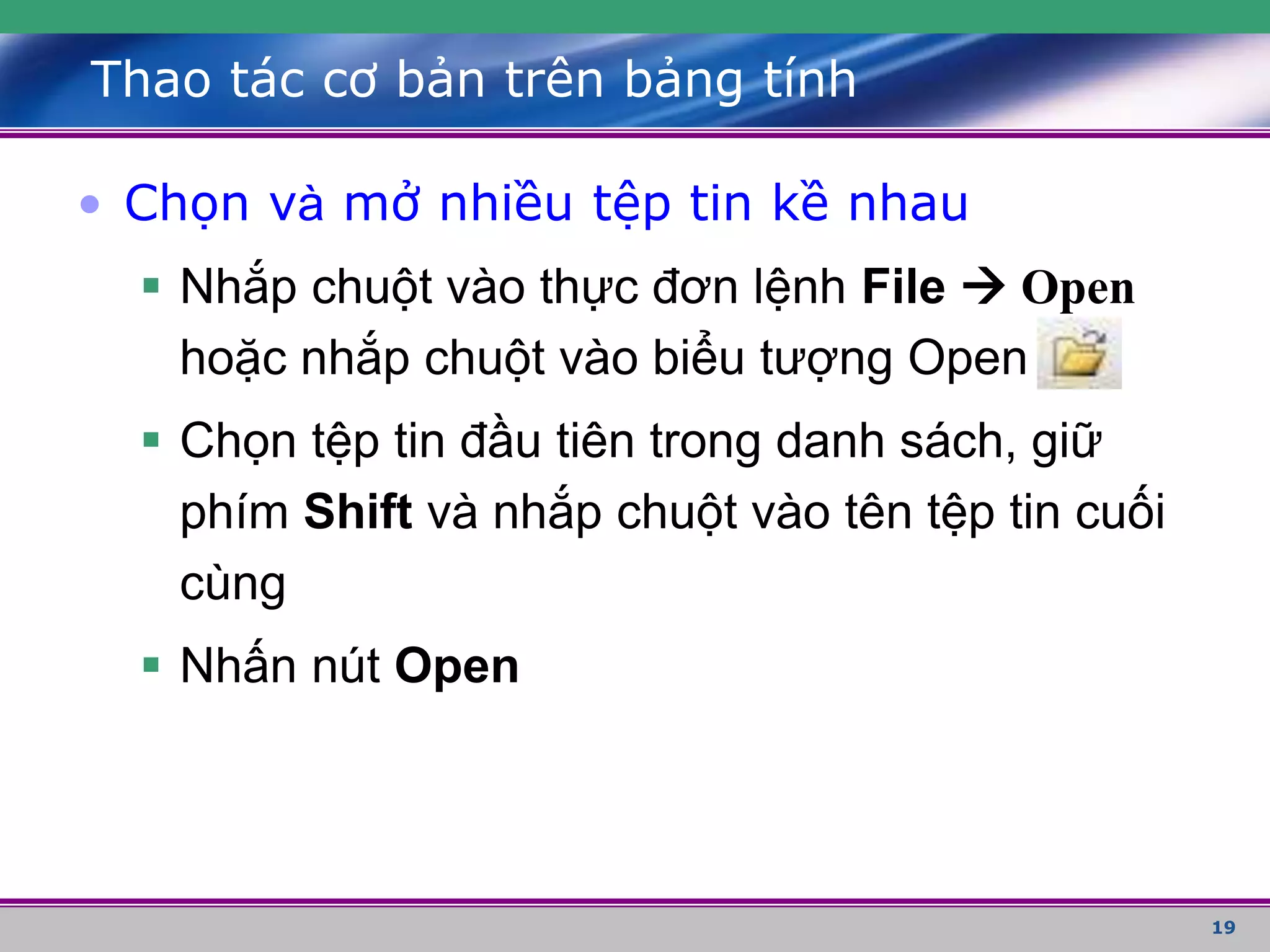 19
Thao tác cơ bản trên bảng tính
• Chọn và mở nhiều tệp tin kề nhau
 Nhắp chuột vào thực đơn lệnh File  Open
hoặc nhắp chuột vào biểu tượng Open
 Chọn tệp tin đầu tiên trong danh sách, giữ
phím Shift và nhắp chuột vào tên tệp tin cuối
cùng
 Nhấn nút Open
 