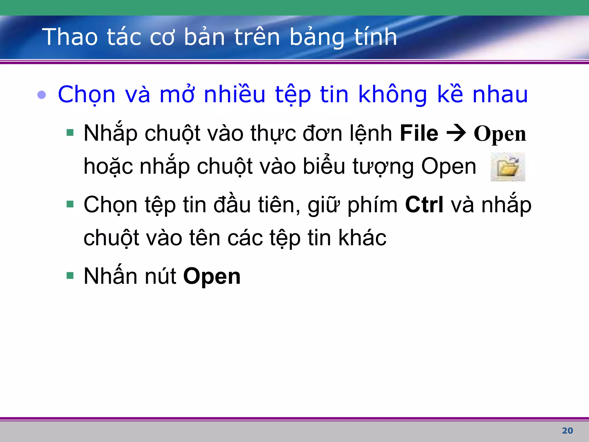 20
Thao tác cơ bản trên bảng tính
• Chọn và mở nhiều tệp tin không kề nhau
 Nhắp chuột vào thực đơn lệnh File  Open
hoặc nhắp chuột vào biểu tượng Open
 Chọn tệp tin đầu tiên, giữ phím Ctrl và nhắp
chuột vào tên các tệp tin khác
 Nhấn nút Open
 