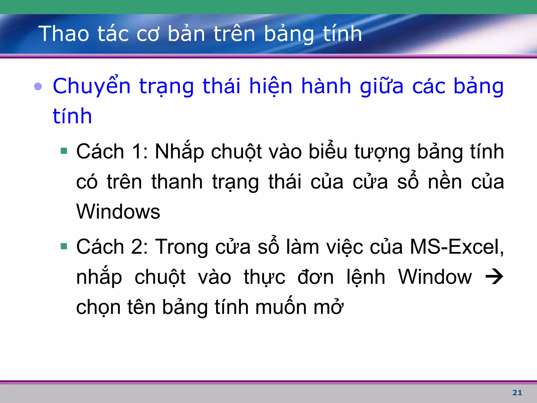 21
Thao tác cơ bản trên bảng tính
• Chuyển trạng thái hiện hành giữa các bảng
tính
 Cách 1: Nhắp chuột vào biểu tượng bảng tính
có trên thanh trạng thái của cửa sổ nền của
Windows
 Cách 2: Trong cửa sổ làm việc của MS-Excel,
nhắp chuột vào thực đơn lệnh Window 
chọn tên bảng tính muốn mở
 