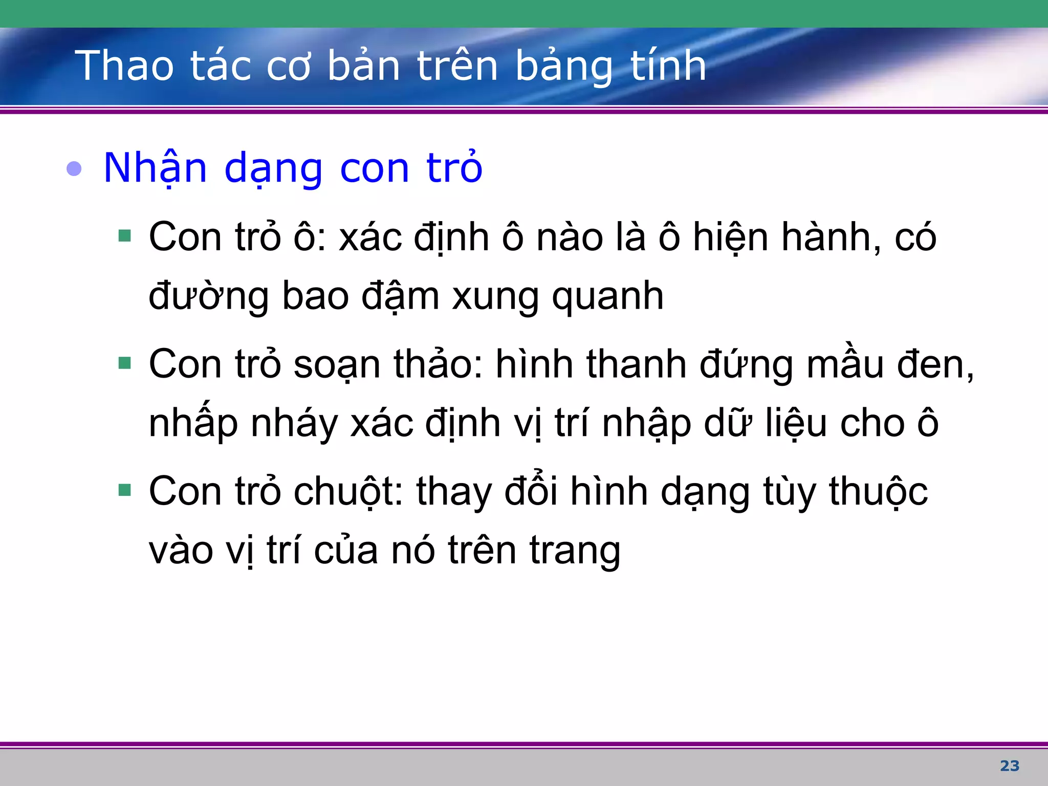 23
Thao tác cơ bản trên bảng tính
• Nhận dạng con trỏ
 Con trỏ ô: xác định ô nào là ô hiện hành, có
đường bao đậm xung quanh
 Con trỏ soạn thảo: hình thanh đứng mầu đen,
nhấp nháy xác định vị trí nhập dữ liệu cho ô
 Con trỏ chuột: thay đổi hình dạng tùy thuộc
vào vị trí của nó trên trang
 
