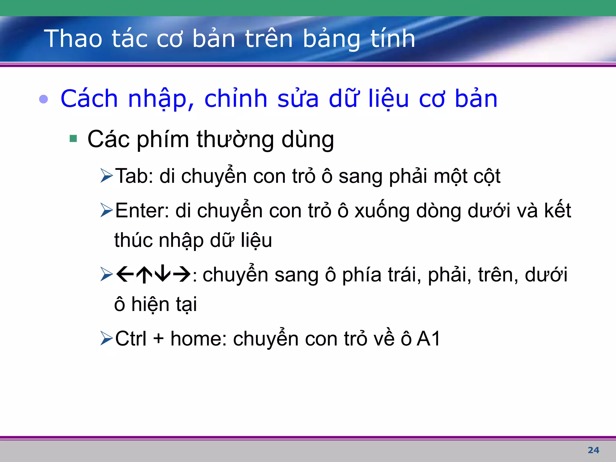 24
Thao tác cơ bản trên bảng tính
• Cách nhập, chỉnh sửa dữ liệu cơ bản
 Các phím thường dùng
Tab: di chuyển con trỏ ô sang phải một cột
Enter: di chuyển con trỏ ô xuống dòng dưới và kết
thúc nhập dữ liệu
: chuyển sang ô phía trái, phải, trên, dưới
ô hiện tại
Ctrl + home: chuyển con trỏ về ô A1
 