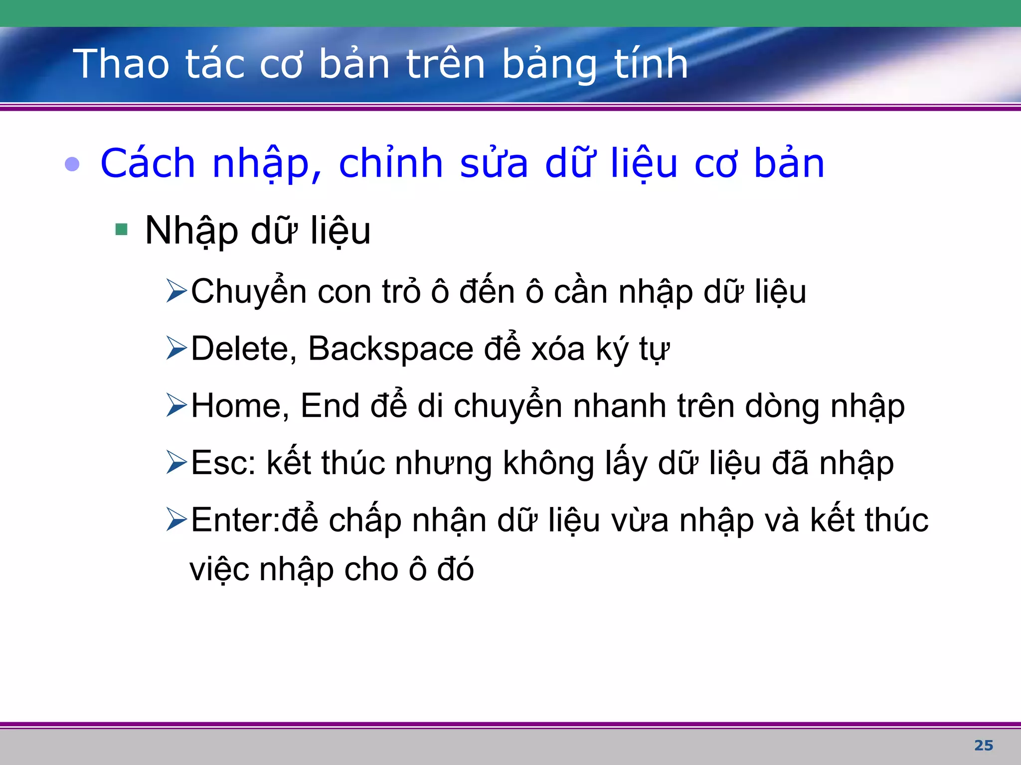 25
Thao tác cơ bản trên bảng tính
• Cách nhập, chỉnh sửa dữ liệu cơ bản
 Nhập dữ liệu
Chuyển con trỏ ô đến ô cần nhập dữ liệu
Delete, Backspace để xóa ký tự
Home, End để di chuyển nhanh trên dòng nhập
Esc: kết thúc nhưng không lấy dữ liệu đã nhập
Enter:để chấp nhận dữ liệu vừa nhập và kết thúc
việc nhập cho ô đó
 