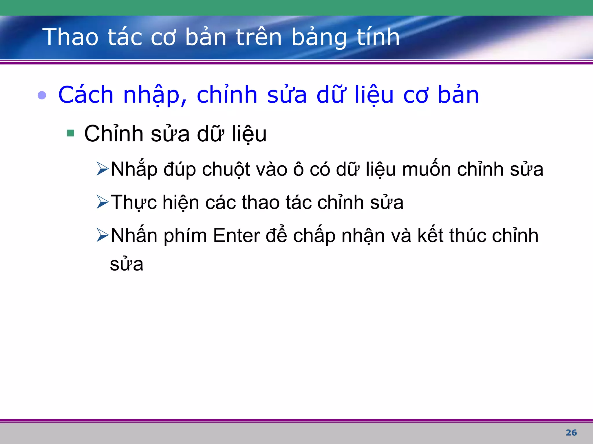 26
Thao tác cơ bản trên bảng tính
• Cách nhập, chỉnh sửa dữ liệu cơ bản
 Chỉnh sửa dữ liệu
Nhắp đúp chuột vào ô có dữ liệu muốn chỉnh sửa
Thực hiện các thao tác chỉnh sửa
Nhấn phím Enter để chấp nhận và kết thúc chỉnh
sửa
 