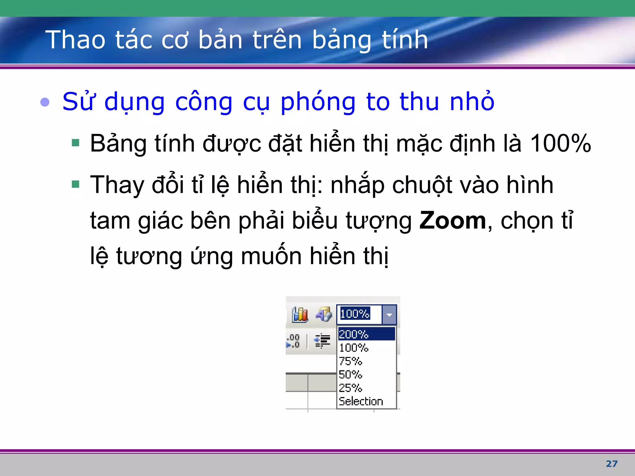 27
Thao tác cơ bản trên bảng tính
• Sử dụng công cụ phóng to thu nhỏ
 Bảng tính được đặt hiển thị mặc định là 100%
 Thay đổi tỉ lệ hiển thị: nhắp chuột vào hình
tam giác bên phải biểu tượng Zoom, chọn tỉ
lệ tương ứng muốn hiển thị
 