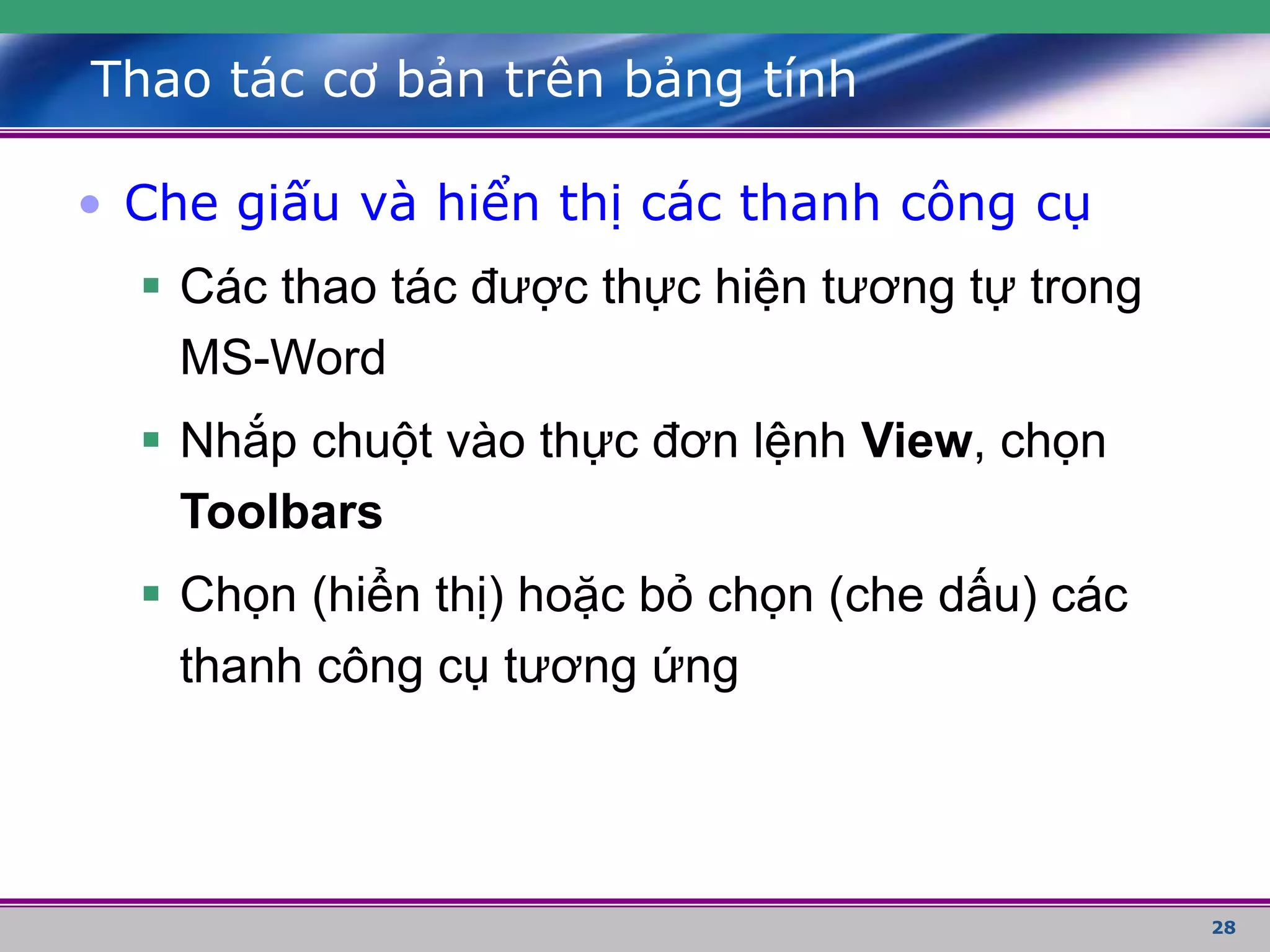 28
Thao tác cơ bản trên bảng tính
• Che giấu và hiển thị các thanh công cụ
 Các thao tác được thực hiện tương tự trong
MS-Word
 Nhắp chuột vào thực đơn lệnh View, chọn
Toolbars
 Chọn (hiển thị) hoặc bỏ chọn (che dấu) các
thanh công cụ tương ứng
 