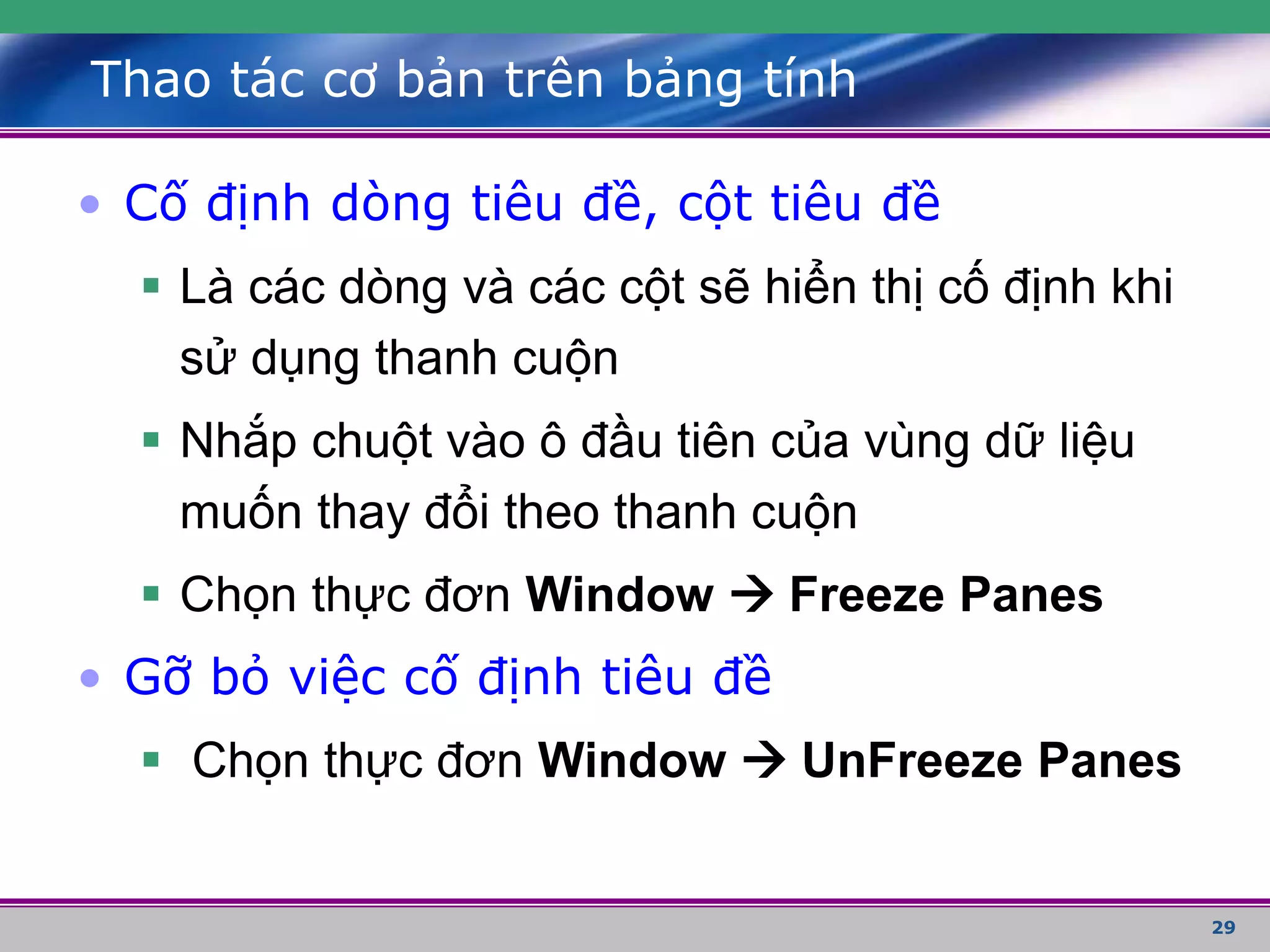 29
Thao tác cơ bản trên bảng tính
• Cố định dòng tiêu đề, cột tiêu đề
 Là các dòng và các cột sẽ hiển thị cố định khi
sử dụng thanh cuộn
 Nhắp chuột vào ô đầu tiên của vùng dữ liệu
muốn thay đổi theo thanh cuộn
 Chọn thực đơn Window  Freeze Panes
• Gỡ bỏ việc cố định tiêu đề
 Chọn thực đơn Window  UnFreeze Panes
 
