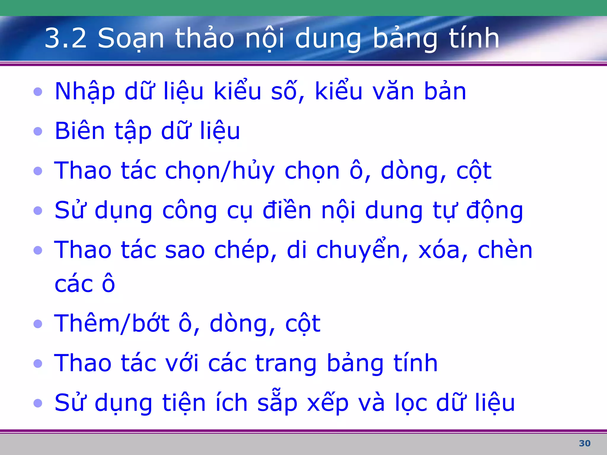 30
3.2 Soạn thảo nội dung bảng tính
• Nhập dữ liệu kiểu số, kiểu văn bản
• Biên tập dữ liệu
• Thao tác chọn/hủy chọn ô, dòng, cột
• Sử dụng công cụ điền nội dung tự động
• Thao tác sao chép, di chuyển, xóa, chèn
các ô
• Thêm/bớt ô, dòng, cột
• Thao tác với các trang bảng tính
• Sử dụng tiện ích sẵp xếp và lọc dữ liệu
 