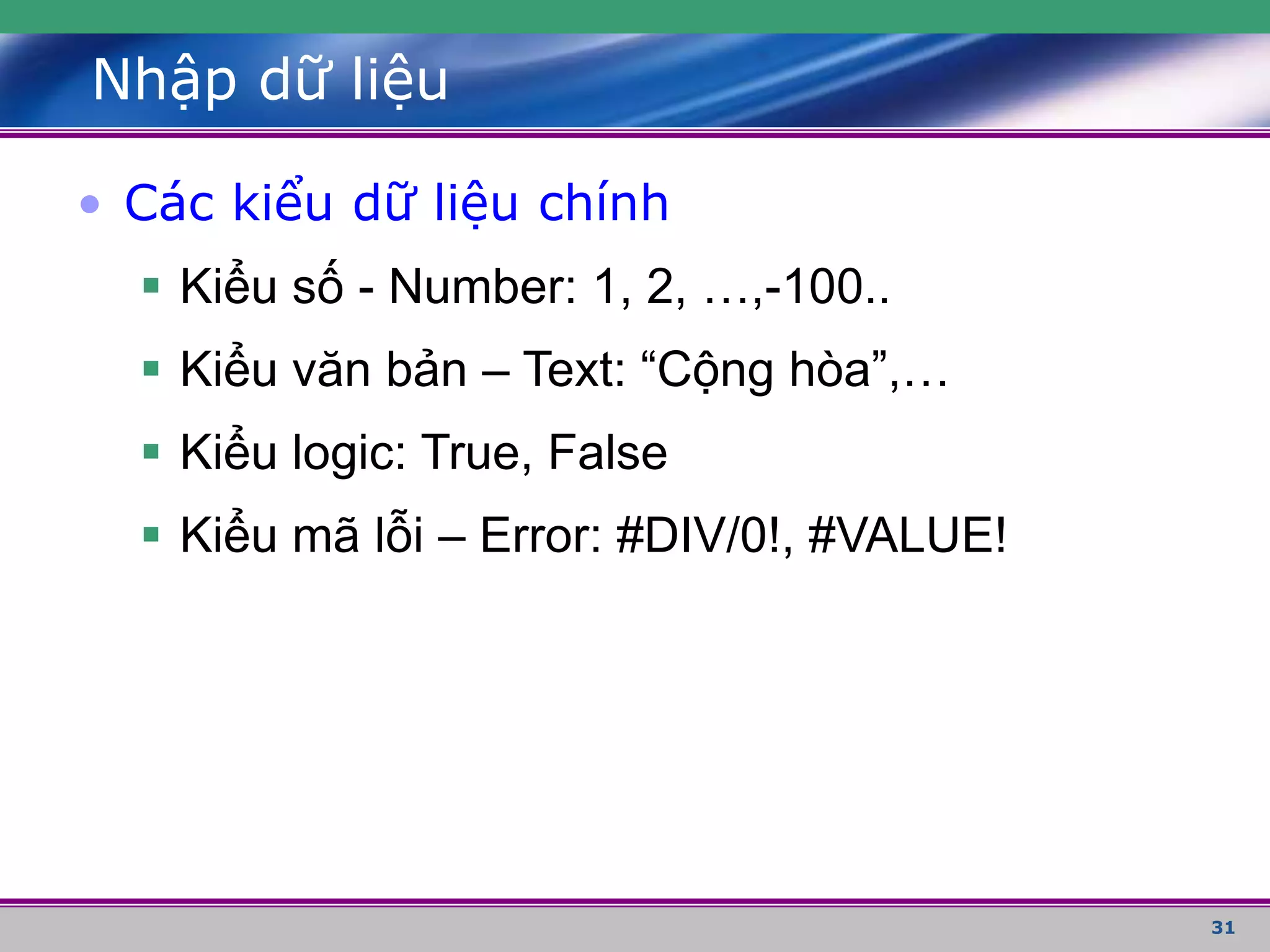 31
Nhập dữ liệu
• Các kiểu dữ liệu chính
 Kiểu số - Number: 1, 2, …,-100..
 Kiểu văn bản – Text: “Cộng hòa”,…
 Kiểu logic: True, False
 Kiểu mã lỗi – Error: #DIV/0!, #VALUE!
 