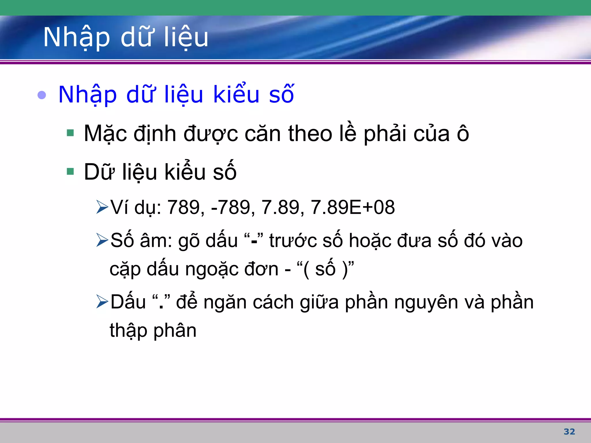 32
Nhập dữ liệu
• Nhập dữ liệu kiểu số
 Mặc định được căn theo lề phải của ô
 Dữ liệu kiểu số
Ví dụ: 789, -789, 7.89, 7.89E+08
Số âm: gõ dấu “-” trước số hoặc đưa số đó vào
cặp dấu ngoặc đơn - “( số )”
Dấu “.” để ngăn cách giữa phần nguyên và phần
thập phân
 