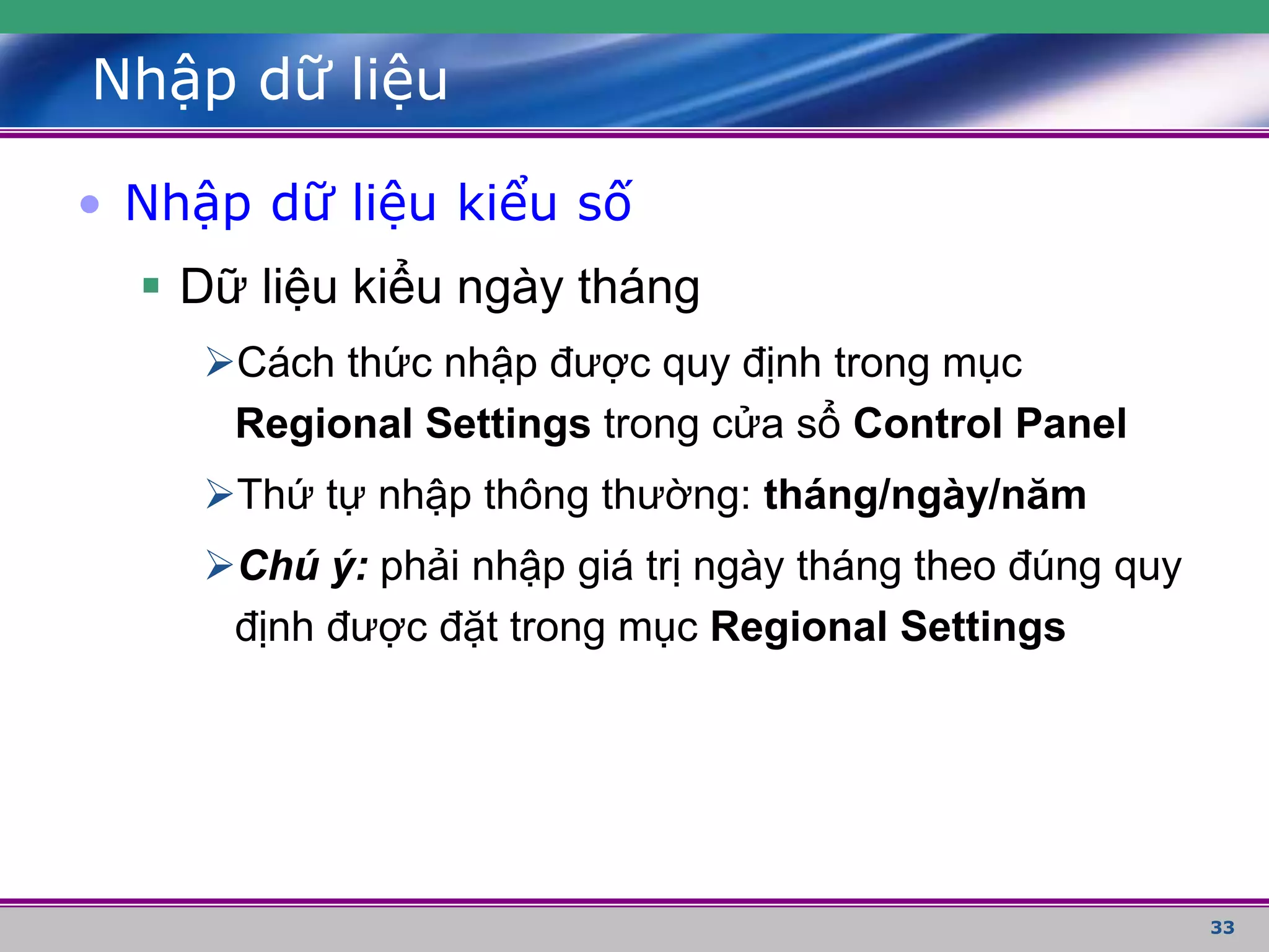 33
Nhập dữ liệu
• Nhập dữ liệu kiểu số
 Dữ liệu kiểu ngày tháng
Cách thức nhập được quy định trong mục
Regional Settings trong cửa sổ Control Panel
Thứ tự nhập thông thường: tháng/ngày/năm
Chú ý: phải nhập giá trị ngày tháng theo đúng quy
định được đặt trong mục Regional Settings
 