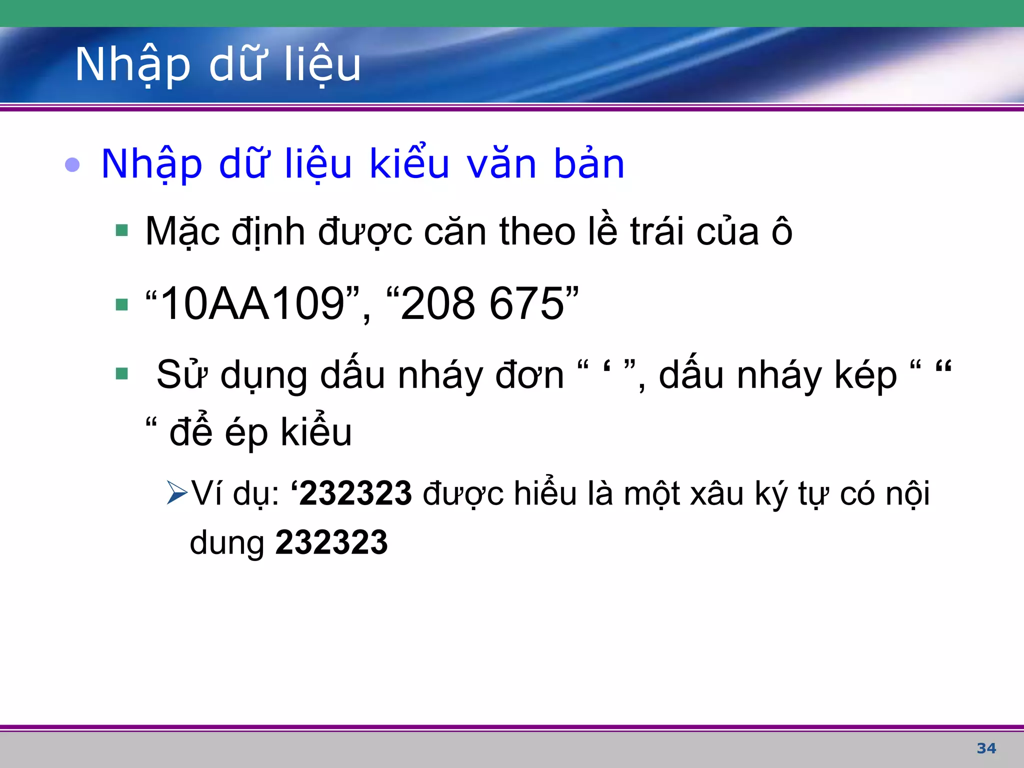 34
Nhập dữ liệu
• Nhập dữ liệu kiểu văn bản
 Mặc định được căn theo lề trái của ô
 “10AA109”, “208 675”
 Sử dụng dấu nháy đơn “ ‘ ”, dấu nháy kép “ “
“ để ép kiểu
Ví dụ: ‘232323 được hiểu là một xâu ký tự có nội
dung 232323
 