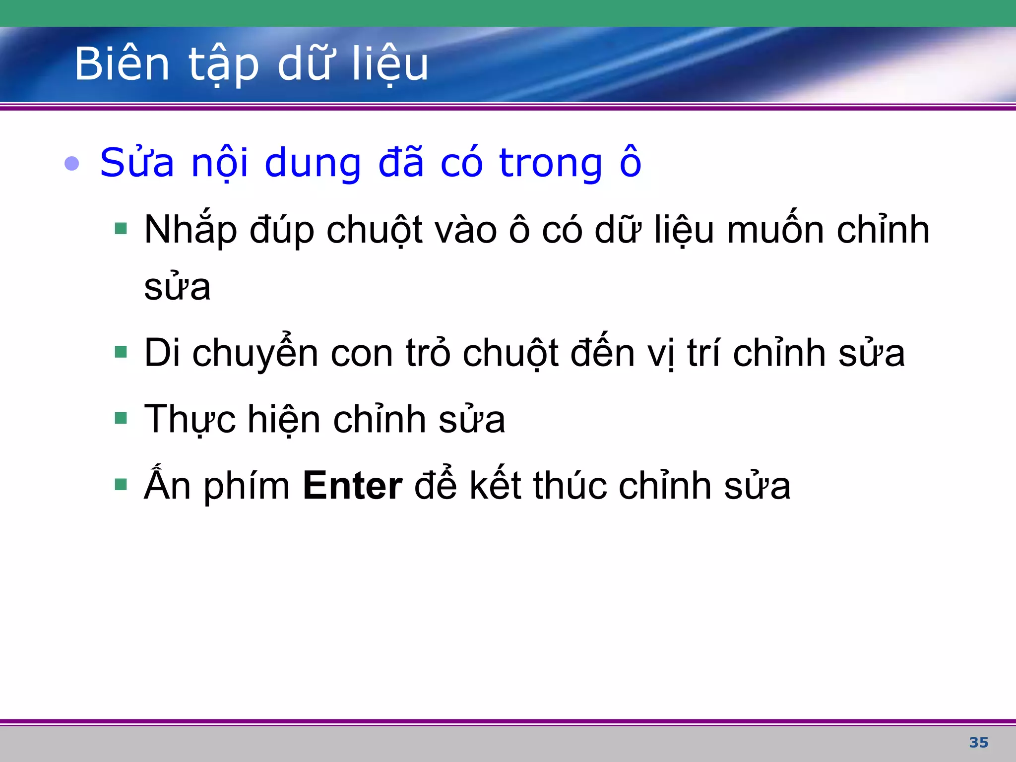35
Biên tập dữ liệu
• Sửa nội dung đã có trong ô
 Nhắp đúp chuột vào ô có dữ liệu muốn chỉnh
sửa
 Di chuyển con trỏ chuột đến vị trí chỉnh sửa
 Thực hiện chỉnh sửa
 Ấn phím Enter để kết thúc chỉnh sửa
 