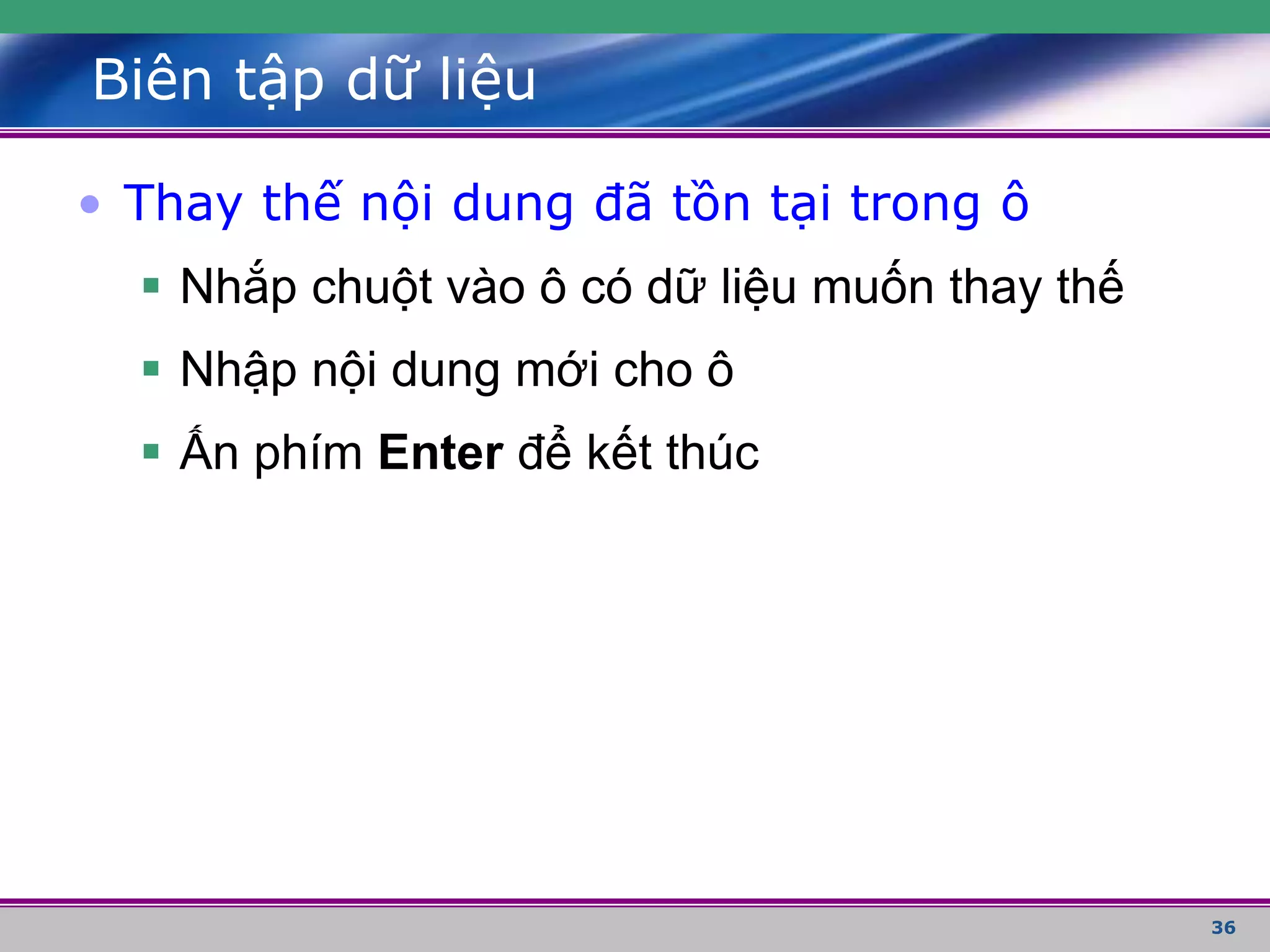 36
Biên tập dữ liệu
• Thay thế nội dung đã tồn tại trong ô
 Nhắp chuột vào ô có dữ liệu muốn thay thế
 Nhập nội dung mới cho ô
 Ấn phím Enter để kết thúc
 