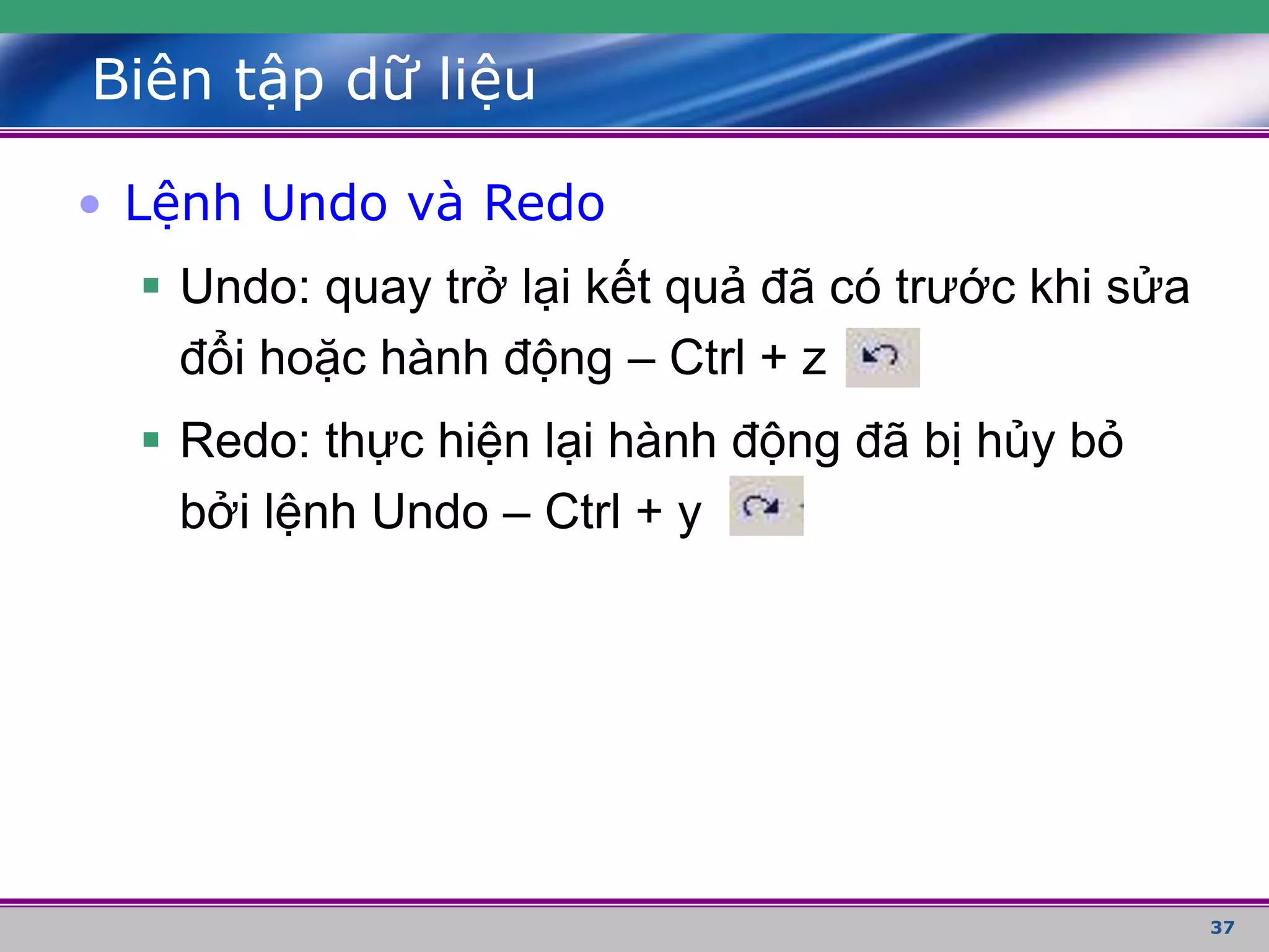 37
Biên tập dữ liệu
• Lệnh Undo và Redo
 Undo: quay trở lại kết quả đã có trước khi sửa
đổi hoặc hành động – Ctrl + z
 Redo: thực hiện lại hành động đã bị hủy bỏ
bởi lệnh Undo – Ctrl + y
 