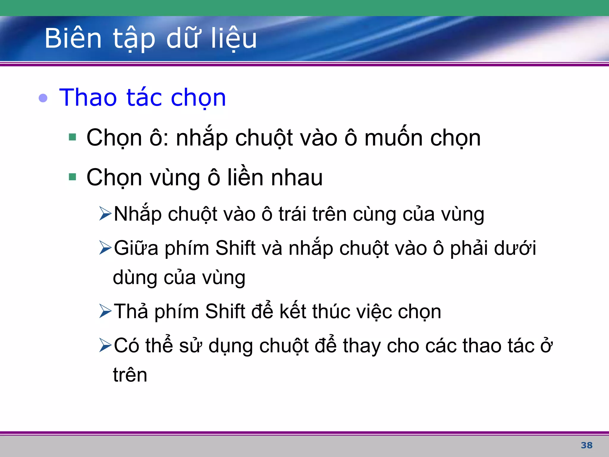 38
Biên tập dữ liệu
• Thao tác chọn
 Chọn ô: nhắp chuột vào ô muốn chọn
 Chọn vùng ô liền nhau
Nhắp chuột vào ô trái trên cùng của vùng
Giữa phím Shift và nhắp chuột vào ô phải dưới
dùng của vùng
Thả phím Shift để kết thúc việc chọn
Có thể sử dụng chuột để thay cho các thao tác ở
trên
 