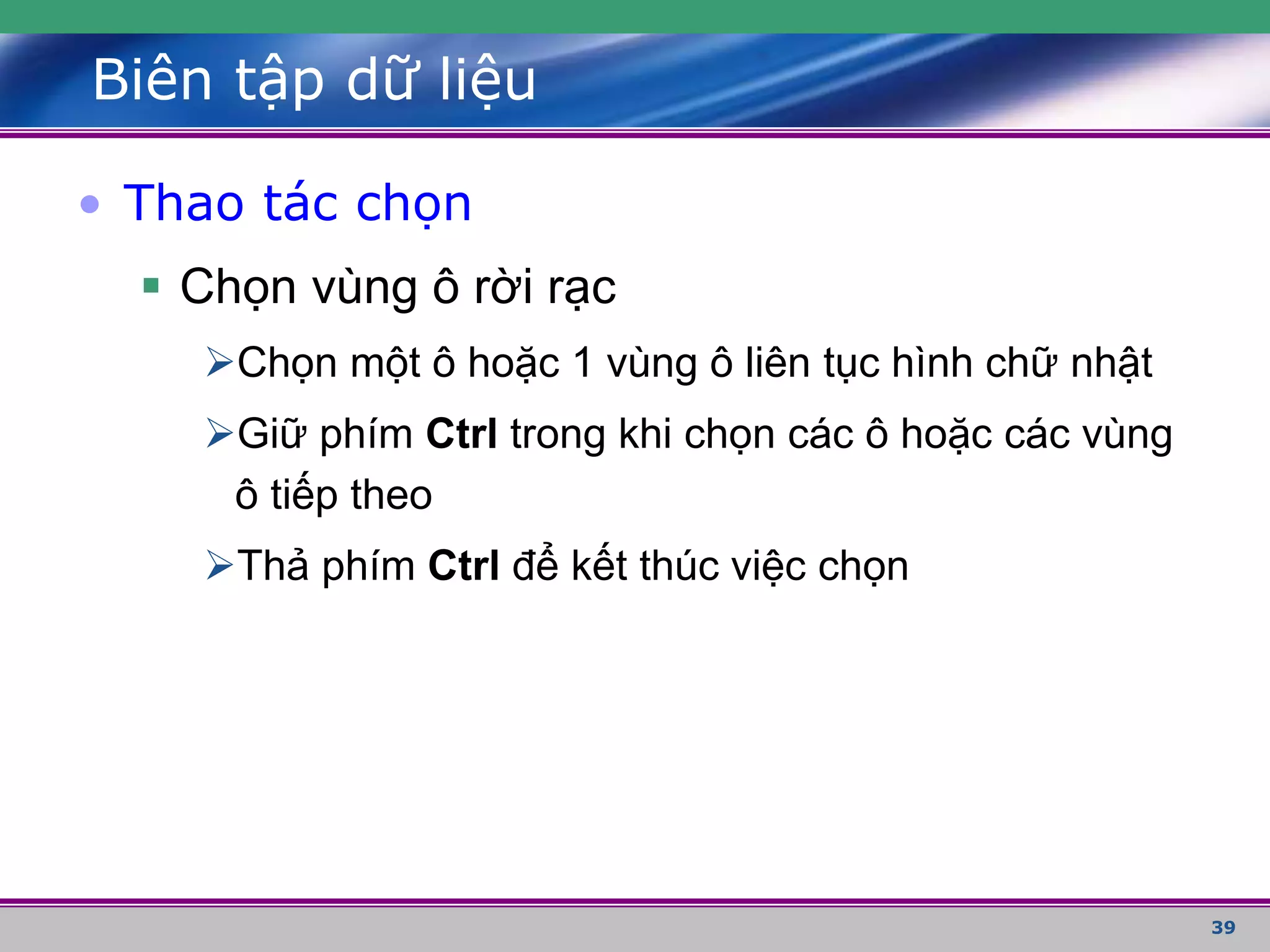 39
Biên tập dữ liệu
• Thao tác chọn
 Chọn vùng ô rời rạc
Chọn một ô hoặc 1 vùng ô liên tục hình chữ nhật
Giữ phím Ctrl trong khi chọn các ô hoặc các vùng
ô tiếp theo
Thả phím Ctrl để kết thúc việc chọn
 