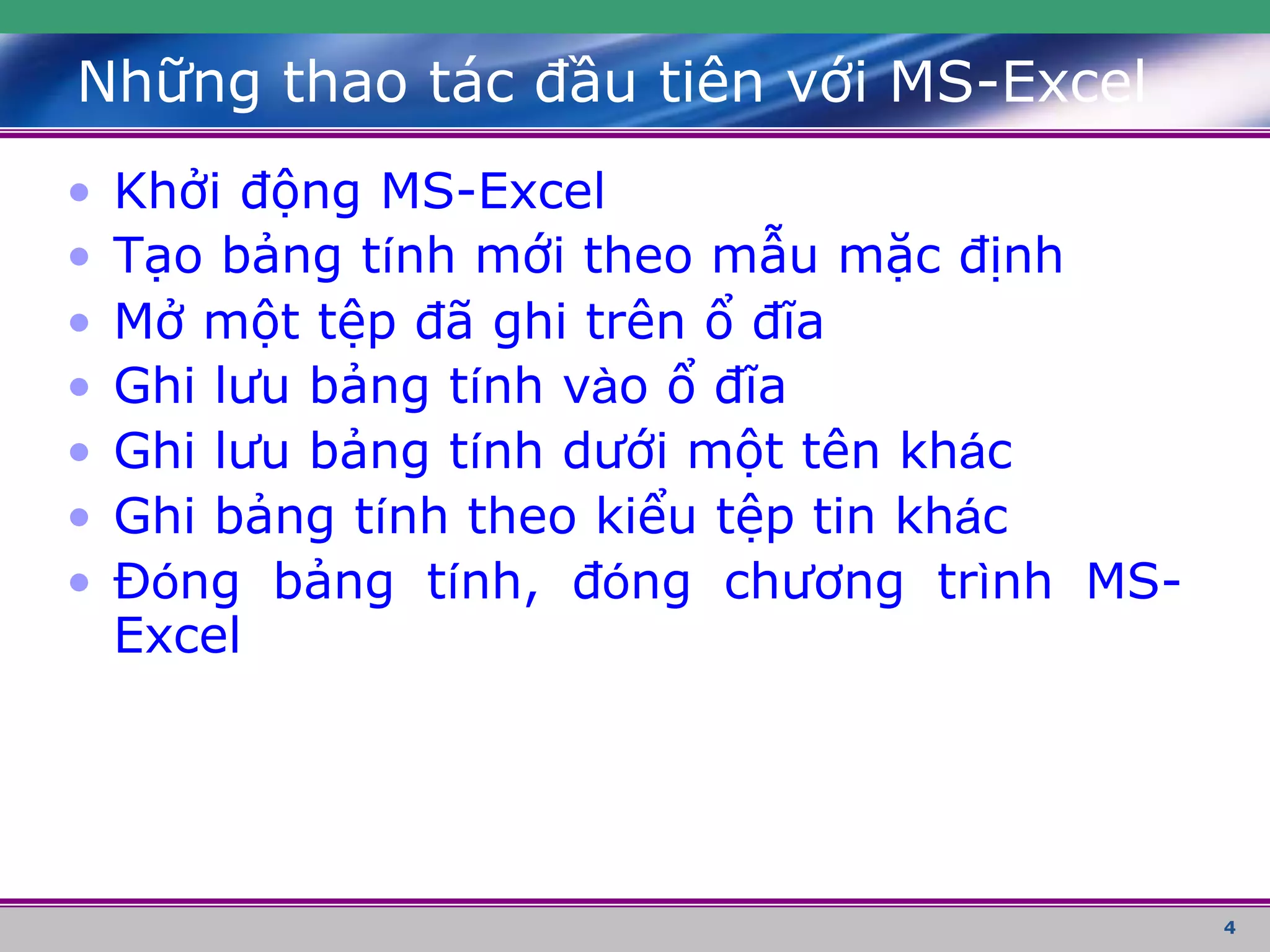 4
Những thao tác đầu tiên với MS-Excel
• Khởi động MS-Excel
• Tạo bảng tính mới theo mẫu mặc định
• Mở một tệp đã ghi trên ổ đĩa
• Ghi lưu bảng tính vào ổ đĩa
• Ghi lưu bảng tính dưới một tên khác
• Ghi bảng tính theo kiểu tệp tin khác
• Đóng bảng tính, đóng chương trình MS-
Excel
 