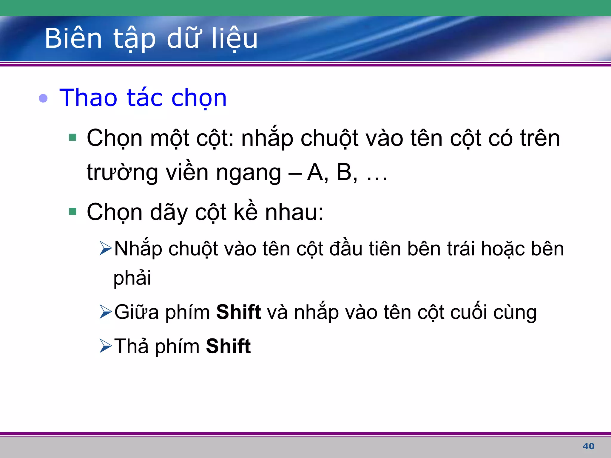 40
Biên tập dữ liệu
• Thao tác chọn
 Chọn một cột: nhắp chuột vào tên cột có trên
trường viền ngang – A, B, …
 Chọn dãy cột kề nhau:
Nhắp chuột vào tên cột đầu tiên bên trái hoặc bên
phải
Giữa phím Shift và nhắp vào tên cột cuối cùng
Thả phím Shift
 