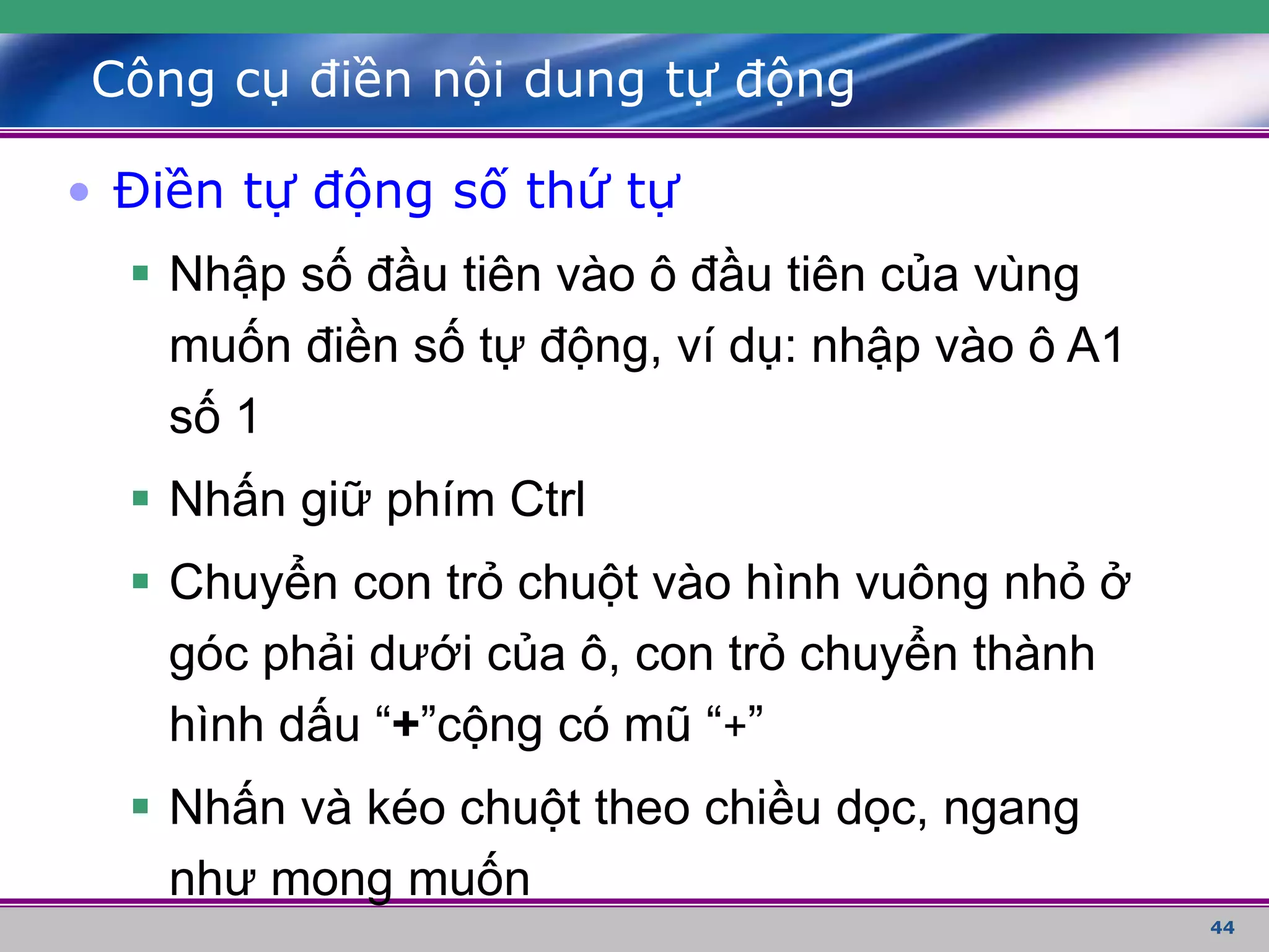 44
Công cụ điền nội dung tự động
• Điền tự động số thứ tự
 Nhập số đầu tiên vào ô đầu tiên của vùng
muốn điền số tự động, ví dụ: nhập vào ô A1
số 1
 Nhấn giữ phím Ctrl
 Chuyển con trỏ chuột vào hình vuông nhỏ ở
góc phải dưới của ô, con trỏ chuyển thành
hình dấu “+”cộng có mũ “+”
 Nhấn và kéo chuột theo chiều dọc, ngang
như mong muốn
 