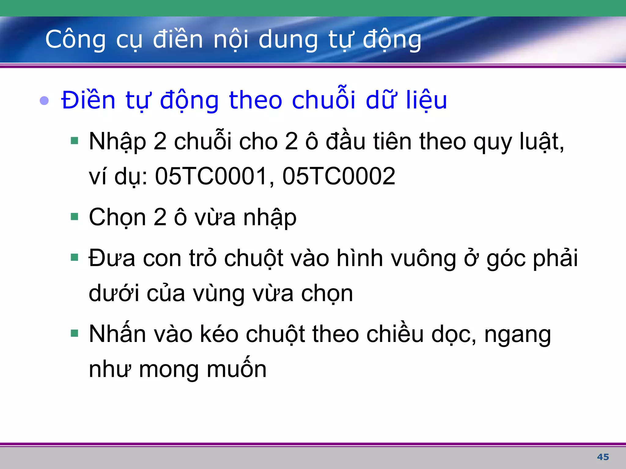 45
Công cụ điền nội dung tự động
• Điền tự động theo chuỗi dữ liệu
 Nhập 2 chuỗi cho 2 ô đầu tiên theo quy luật,
ví dụ: 05TC0001, 05TC0002
 Chọn 2 ô vừa nhập
 Đưa con trỏ chuột vào hình vuông ở góc phải
dưới của vùng vừa chọn
 Nhấn vào kéo chuột theo chiều dọc, ngang
như mong muốn
 