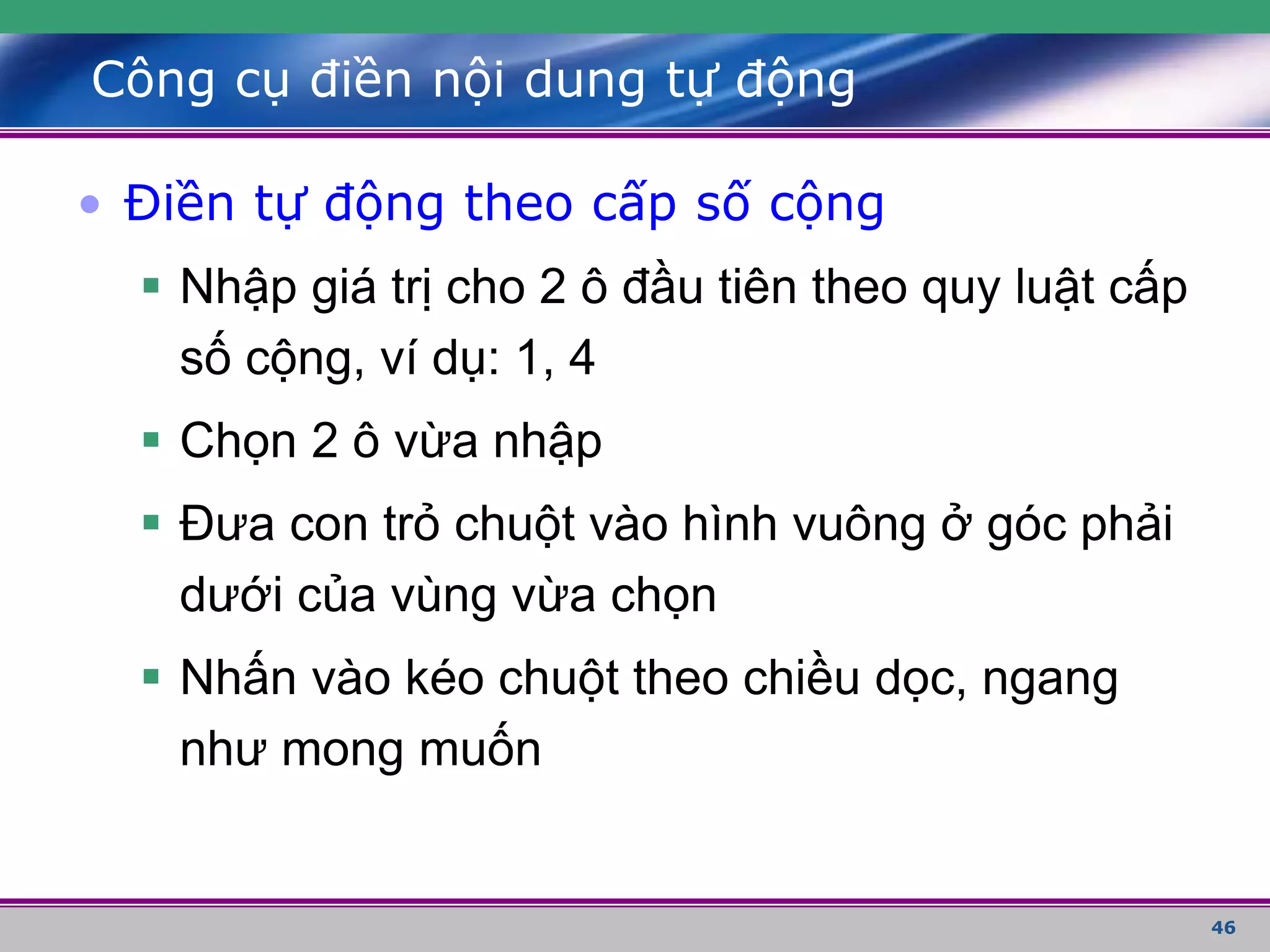 46
Công cụ điền nội dung tự động
• Điền tự động theo cấp số cộng
 Nhập giá trị cho 2 ô đầu tiên theo quy luật cấp
số cộng, ví dụ: 1, 4
 Chọn 2 ô vừa nhập
 Đưa con trỏ chuột vào hình vuông ở góc phải
dưới của vùng vừa chọn
 Nhấn vào kéo chuột theo chiều dọc, ngang
như mong muốn
 