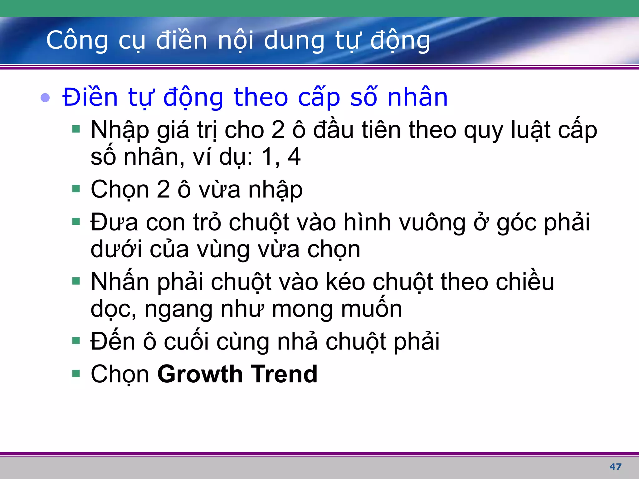47
Công cụ điền nội dung tự động
• Điền tự động theo cấp số nhân
 Nhập giá trị cho 2 ô đầu tiên theo quy luật cấp
số nhân, ví dụ: 1, 4
 Chọn 2 ô vừa nhập
 Đưa con trỏ chuột vào hình vuông ở góc phải
dưới của vùng vừa chọn
 Nhấn phải chuột vào kéo chuột theo chiều
dọc, ngang như mong muốn
 Đến ô cuối cùng nhả chuột phải
 Chọn Growth Trend
 