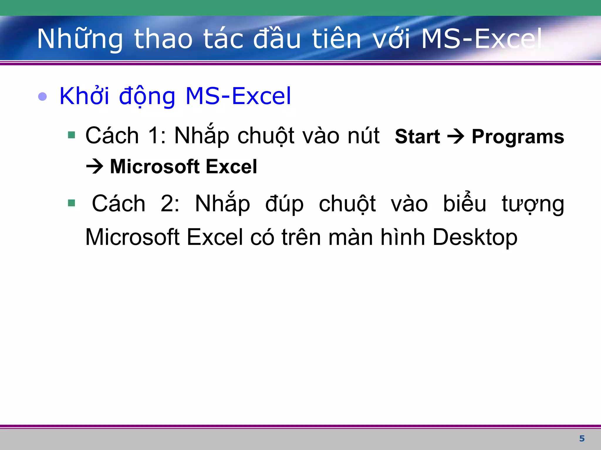 5
• Khởi động MS-Excel
 Cách 1: Nhắp chuột vào nút Start  Programs
 Microsoft Excel
 Cách 2: Nhắp đúp chuột vào biểu tượng
Microsoft Excel có trên màn hình Desktop
Những thao tác đầu tiên với MS-Excel
 