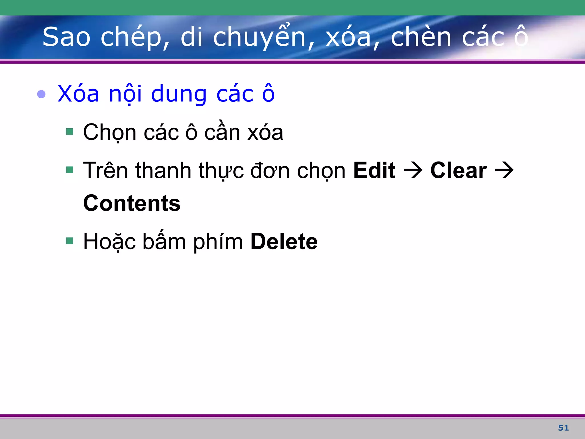51
• Xóa nội dung các ô
 Chọn các ô cần xóa
 Trên thanh thực đơn chọn Edit  Clear 
Contents
 Hoặc bấm phím Delete
Sao chép, di chuyển, xóa, chèn các ô
 