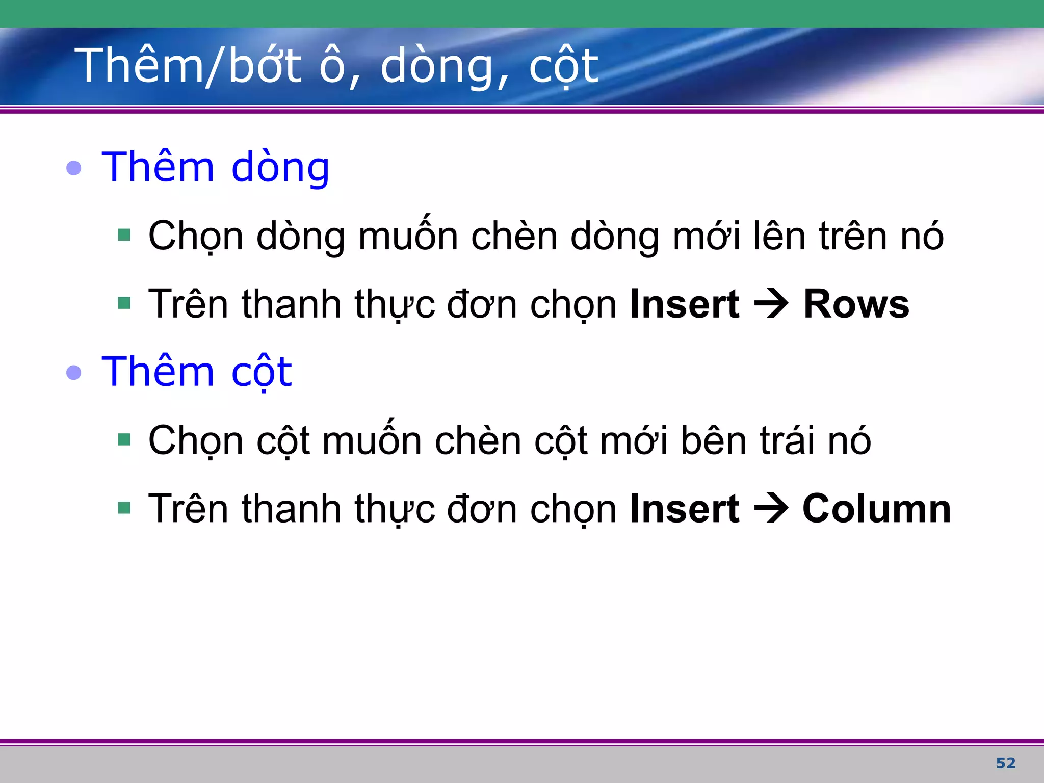 52
Thêm/bớt ô, dòng, cột
• Thêm dòng
 Chọn dòng muốn chèn dòng mới lên trên nó
 Trên thanh thực đơn chọn Insert  Rows
• Thêm cột
 Chọn cột muốn chèn cột mới bên trái nó
 Trên thanh thực đơn chọn Insert  Column
 