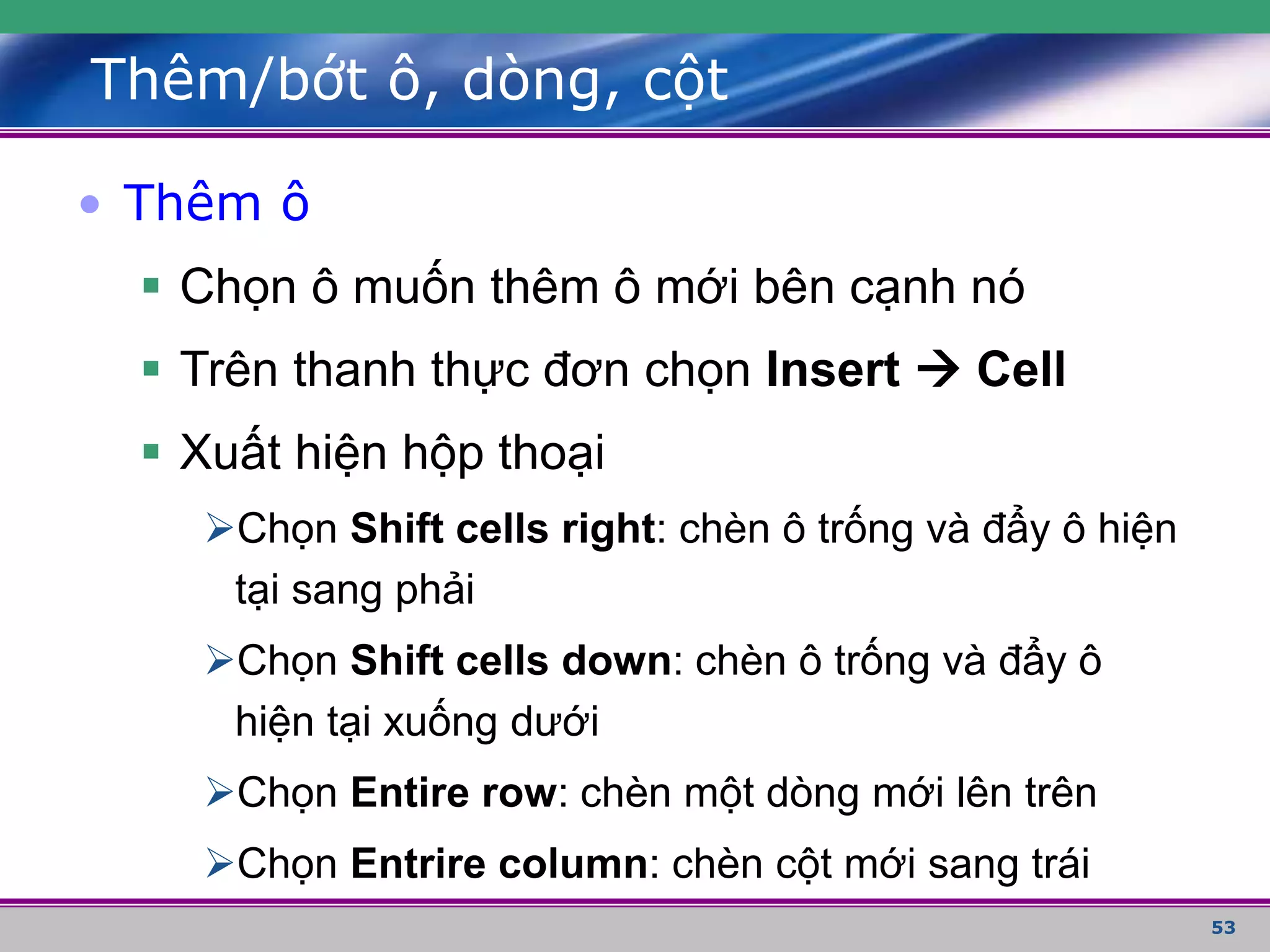 53
Thêm/bớt ô, dòng, cột
• Thêm ô
 Chọn ô muốn thêm ô mới bên cạnh nó
 Trên thanh thực đơn chọn Insert  Cell
 Xuất hiện hộp thoại
Chọn Shift cells right: chèn ô trống và đẩy ô hiện
tại sang phải
Chọn Shift cells down: chèn ô trống và đẩy ô
hiện tại xuống dưới
Chọn Entire row: chèn một dòng mới lên trên
Chọn Entrire column: chèn cột mới sang trái
 