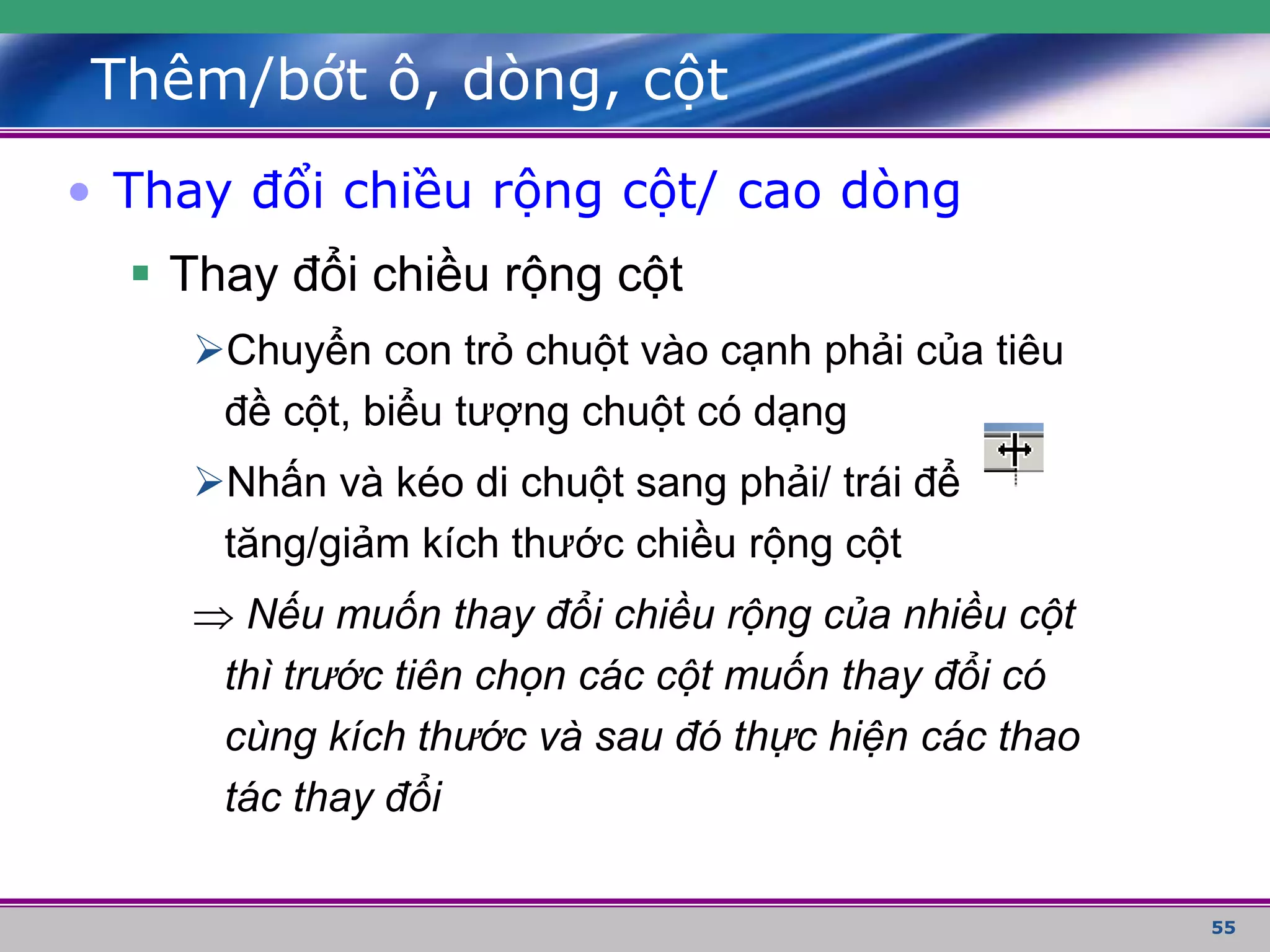 55
Thêm/bớt ô, dòng, cột
• Thay đổi chiều rộng cột/ cao dòng
 Thay đổi chiều rộng cột
Chuyển con trỏ chuột vào cạnh phải của tiêu
đề cột, biểu tượng chuột có dạng
Nhấn và kéo di chuột sang phải/ trái để
tăng/giảm kích thước chiều rộng cột
 Nếu muốn thay đổi chiều rộng của nhiều cột
thì trước tiên chọn các cột muốn thay đổi có
cùng kích thước và sau đó thực hiện các thao
tác thay đổi
 