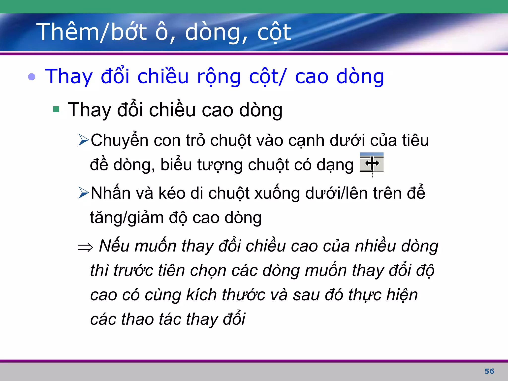 56
Thêm/bớt ô, dòng, cột
• Thay đổi chiều rộng cột/ cao dòng
 Thay đổi chiều cao dòng
Chuyển con trỏ chuột vào cạnh dưới của tiêu
đề dòng, biểu tượng chuột có dạng
Nhấn và kéo di chuột xuống dưới/lên trên để
tăng/giảm độ cao dòng
 Nếu muốn thay đổi chiều cao của nhiều dòng
thì trước tiên chọn các dòng muốn thay đổi độ
cao có cùng kích thước và sau đó thực hiện
các thao tác thay đổi
 